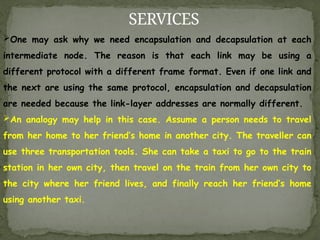 SERVICES
One may ask why we need encapsulation and decapsulation at each
intermediate node. The reason is that each link may be using a
different protocol with a different frame format. Even if one link and
the next are using the same protocol, encapsulation and decapsulation
are needed because the link-layer addresses are normally different.
An analogy may help in this case. Assume a person needs to travel
from her home to her friend’s home in another city. The traveller can
use three transportation tools. She can take a taxi to go to the train
station in her own city, then travel on the train from her own city to
the city where her friend lives, and finally reach her friend’s home
using another taxi.
 