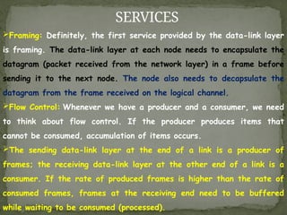 SERVICES
Framing: Definitely, the first service provided by the data-link layer
is framing. The data-link layer at each node needs to encapsulate the
datagram (packet received from the network layer) in a frame before
sending it to the next node. The node also needs to decapsulate the
datagram from the frame received on the logical channel.
Flow Control: Whenever we have a producer and a consumer, we need
to think about flow control. If the producer produces items that
cannot be consumed, accumulation of items occurs.
The sending data-link layer at the end of a link is a producer of
frames; the receiving data-link layer at the other end of a link is a
consumer. If the rate of produced frames is higher than the rate of
consumed frames, frames at the receiving end need to be buffered
while waiting to be consumed (processed).
 