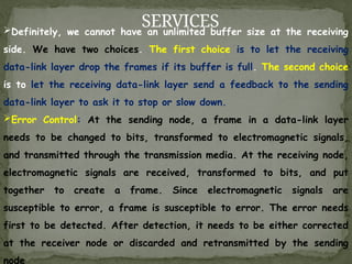 SERVICES
Definitely, we cannot have an unlimited buffer size at the receiving
side. We have two choices. The first choice is to let the receiving
data-link layer drop the frames if its buffer is full. The second choice
is to let the receiving data-link layer send a feedback to the sending
data-link layer to ask it to stop or slow down.
Error Control: At the sending node, a frame in a data-link layer
needs to be changed to bits, transformed to electromagnetic signals,
and transmitted through the transmission media. At the receiving node,
electromagnetic signals are received, transformed to bits, and put
together to create a frame. Since electromagnetic signals are
susceptible to error, a frame is susceptible to error. The error needs
first to be detected. After detection, it needs to be either corrected
at the receiver node or discarded and retransmitted by the sending
node
 