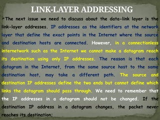 LINK-LAYER ADDRESSING
The next issue we need to discuss about the data-link layer is the
link-layer addresses. IP addresses as the identifiers at the network
layer that define the exact points in the Internet where the source
and destination hosts are connected. However, in a connectionless
internetwork such as the Internet we cannot make a datagram reach
its destination using only IP addresses. The reason is that each
datagram in the Internet, from the same source host to the same
destination host, may take a different path. The source and
destination IP addresses define the two ends but cannot define which
links the datagram should pass through. We need to remember that
the IP addresses in a datagram should not be changed. If the
destination IP address in a datagram changes, the packet never
reaches its destination;
 