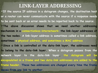 LINK-LAYER ADDRESSING
If the source IP address in a datagram changes, the destination host
or a router can never communicate with the source if a response needs
to be sent back or an error needs to be reported back to the source.
The above discussion shows that we need another addressing
mechanism in a connectionless internetwork: the link-layer addresses of
the two nodes. A link-layer address is sometimes called a link address,
sometimes a physical address, and sometimes a MAC address
Since a link is controlled at the data-link layer, the addresses need
to belong to the data-link layer. When a datagram passes from the
network layer to the data-link layer, the datagram will be
encapsulated in a frame and two data-link addresses are added to the
frame header. These two addresses are changed every time the frame
moves from one link to another.
 