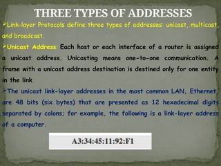 THREE TYPES OF ADDRESSES
Link-layer Protocols define three types of addresses: unicast, multicast,
and broadcast.
Unicast Address: Each host or each interface of a router is assigned
a unicast address. Unicasting means one-to-one communication. A
frame with a unicast address destination is destined only for one entity
in the link
The unicast link-layer addresses in the most common LAN, Ethernet,
are 48 bits (six bytes) that are presented as 12 hexadecimal digits
separated by colons; for example, the following is a link-layer address
of a computer.
 
