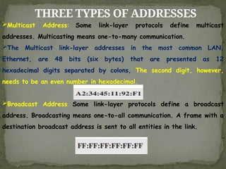THREE TYPES OF ADDRESSES
Multicast Address: Some link-layer protocols define multicast
addresses. Multicasting means one-to-many communication.
The Multicast link-layer addresses in the most common LAN,
Ethernet, are 48 bits (six bytes) that are presented as 12
hexadecimal digits separated by colons, The second digit, however,
needs to be an even number in hexadecimal.
Broadcast Address Some link-layer protocols define a broadcast
address. Broadcasting means one-to-all communication. A frame with a
destination broadcast address is sent to all entities in the link.
 