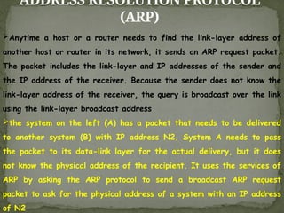 ADDRESS RESOLUTION PROTOCOL
(ARP)
Anytime a host or a router needs to find the link-layer address of
another host or router in its network, it sends an ARP request packet.
The packet includes the link-layer and IP addresses of the sender and
the IP address of the receiver. Because the sender does not know the
link-layer address of the receiver, the query is broadcast over the link
using the link-layer broadcast address
the system on the left (A) has a packet that needs to be delivered
to another system (B) with IP address N2. System A needs to pass
the packet to its data-link layer for the actual delivery, but it does
not know the physical address of the recipient. It uses the services of
ARP by asking the ARP protocol to send a broadcast ARP request
packet to ask for the physical address of a system with an IP address
of N2
 