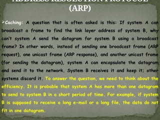 ADDRESS RESOLUTION PROTOCOL
(ARP)
Caching: A question that is often asked is this: If system A can
broadcast a frame to find the link layer address of system B, why
can’t system A send the datagram for system B using a broadcast
frame? In other words, instead of sending one broadcast frame (ARP
request), one unicast frame (ARP response), and another unicast frame
(for sending the datagram), system A can encapsulate the datagram
and send it to the network. System B receives it and keep it; other
systems discard it. To answer the question, we need to think about the
efficiency. It is probable that system A has more than one datagram
to send to system B in a short period of time. For example, if system
B is supposed to receive a long e-mail or a long file, the data do not
fit in one datagram.
 