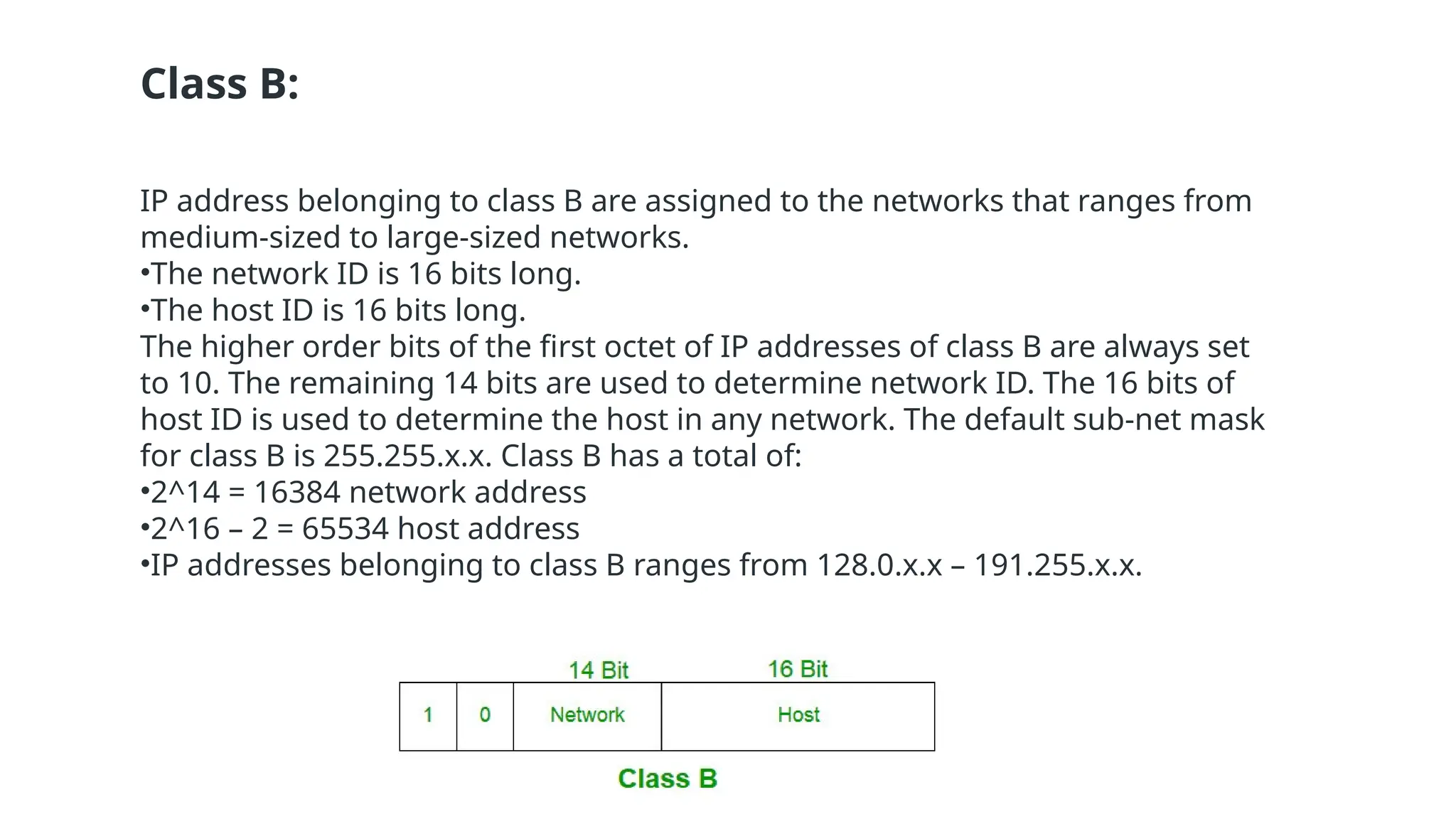 Class B:
IP address belonging to class B are assigned to the networks that ranges from
medium-sized to large-sized networks.
•The network ID is 16 bits long.
•The host ID is 16 bits long.
The higher order bits of the first octet of IP addresses of class B are always set
to 10. The remaining 14 bits are used to determine network ID. The 16 bits of
host ID is used to determine the host in any network. The default sub-net mask
for class B is 255.255.x.x. Class B has a total of:
•2^14 = 16384 network address
•2^16 – 2 = 65534 host address
•IP addresses belonging to class B ranges from 128.0.x.x – 191.255.x.x.
 