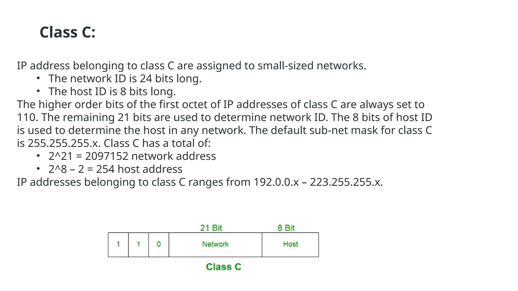 Class C:
IP address belonging to class C are assigned to small-sized networks.
• The network ID is 24 bits long.
• The host ID is 8 bits long.
The higher order bits of the first octet of IP addresses of class C are always set to
110. The remaining 21 bits are used to determine network ID. The 8 bits of host ID
is used to determine the host in any network. The default sub-net mask for class C
is 255.255.255.x. Class C has a total of:
• 2^21 = 2097152 network address
• 2^8 – 2 = 254 host address
IP addresses belonging to class C ranges from 192.0.0.x – 223.255.255.x.
 