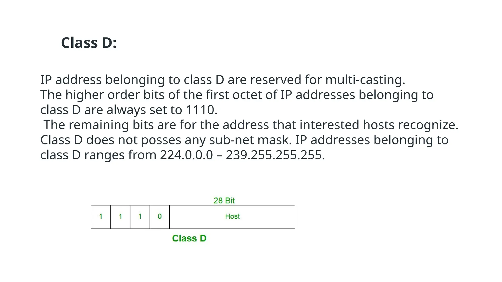 Class D:
IP address belonging to class D are reserved for multi-casting.
The higher order bits of the first octet of IP addresses belonging to
class D are always set to 1110.
The remaining bits are for the address that interested hosts recognize.
Class D does not posses any sub-net mask. IP addresses belonging to
class D ranges from 224.0.0.0 – 239.255.255.255.
 