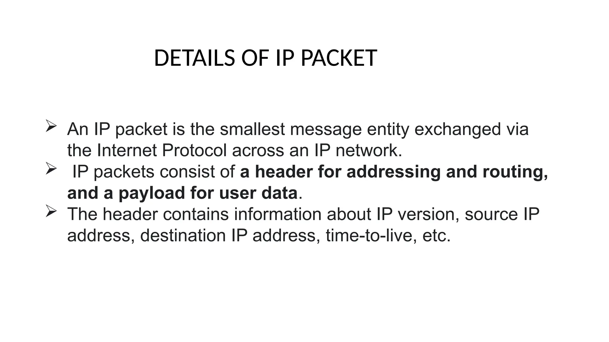  An IP packet is the smallest message entity exchanged via
the Internet Protocol across an IP network.
 IP packets consist of a header for addressing and routing,
and a payload for user data.
 The header contains information about IP version, source IP
address, destination IP address, time-to-live, etc.
DETAILS OF IP PACKET
 