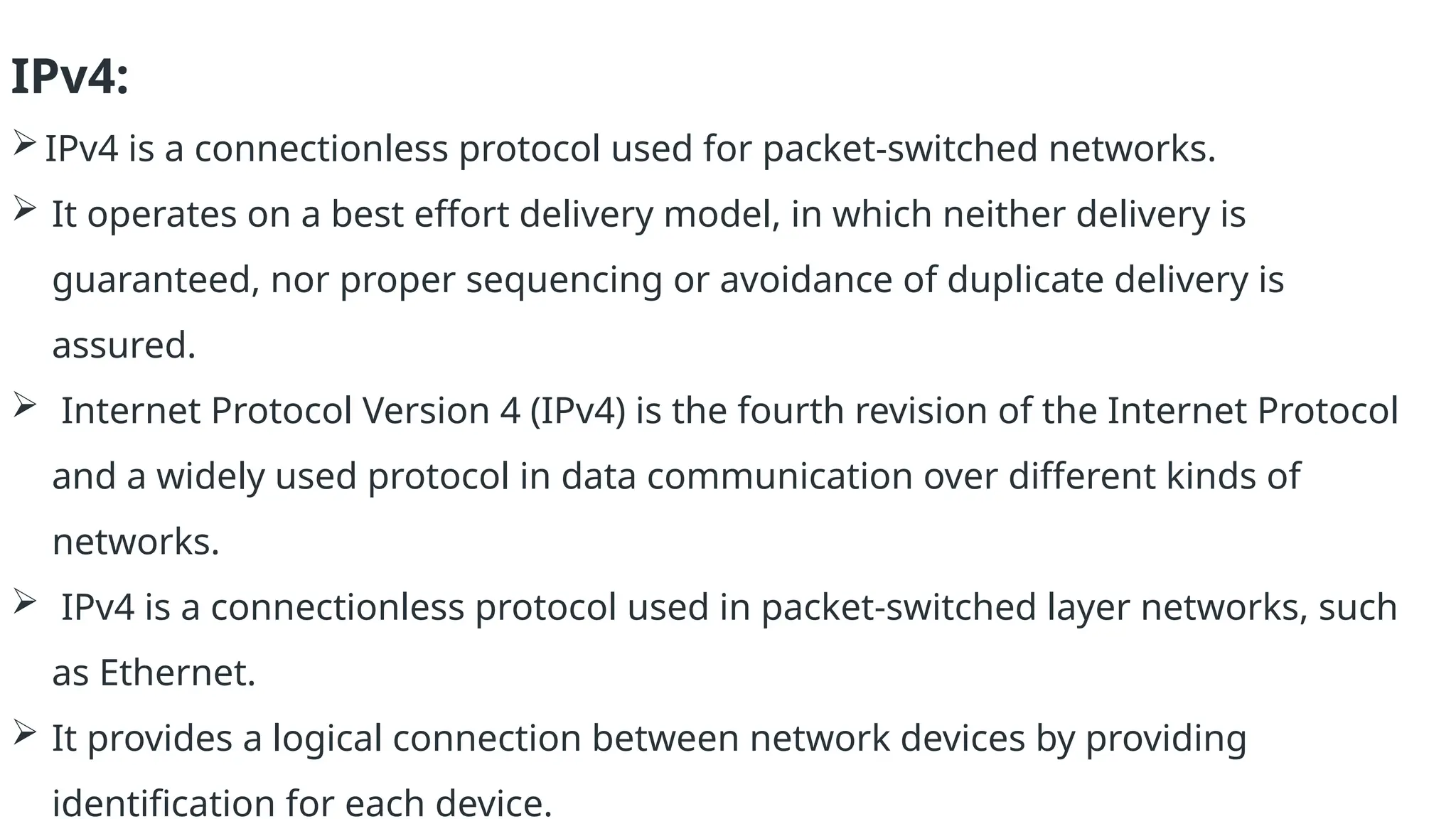 IPv4:
IPv4 is a connectionless protocol used for packet-switched networks.
 It operates on a best effort delivery model, in which neither delivery is
guaranteed, nor proper sequencing or avoidance of duplicate delivery is
assured.
 Internet Protocol Version 4 (IPv4) is the fourth revision of the Internet Protocol
and a widely used protocol in data communication over different kinds of
networks.
 IPv4 is a connectionless protocol used in packet-switched layer networks, such
as Ethernet.
 It provides a logical connection between network devices by providing
identification for each device.
 