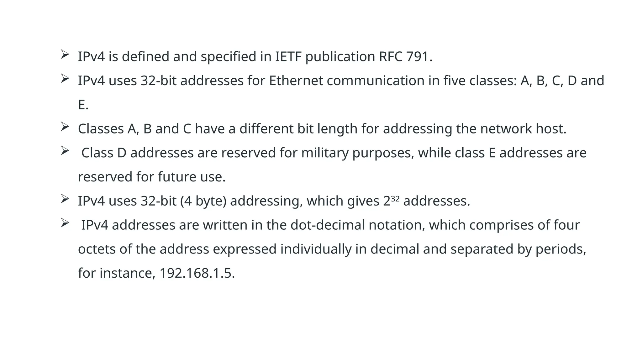  IPv4 is defined and specified in IETF publication RFC 791.
 IPv4 uses 32-bit addresses for Ethernet communication in five classes: A, B, C, D and
E.
 Classes A, B and C have a different bit length for addressing the network host.
 Class D addresses are reserved for military purposes, while class E addresses are
reserved for future use.
 IPv4 uses 32-bit (4 byte) addressing, which gives 232
addresses.
 IPv4 addresses are written in the dot-decimal notation, which comprises of four
octets of the address expressed individually in decimal and separated by periods,
for instance, 192.168.1.5.
 