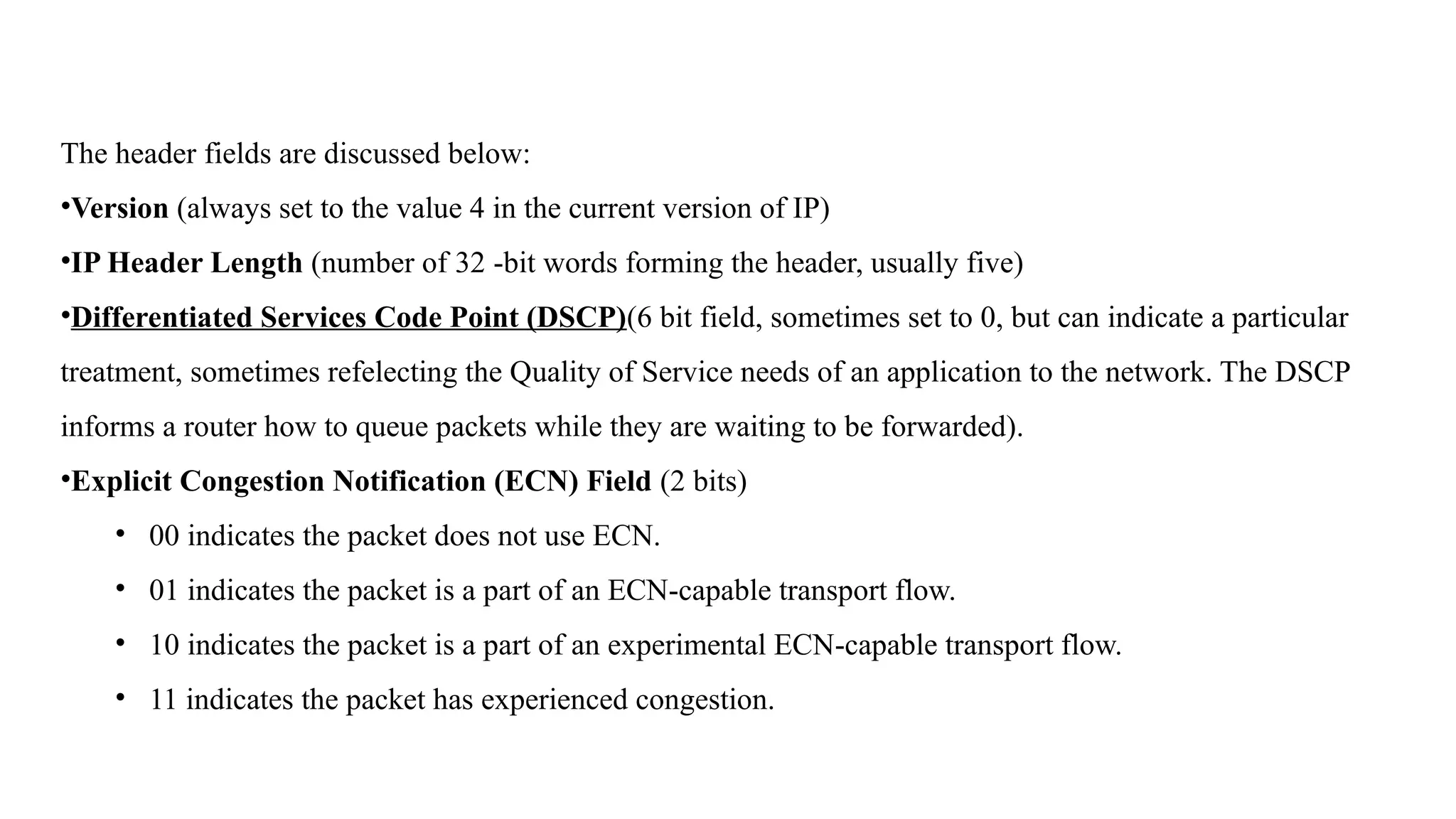 The header fields are discussed below:
•Version (always set to the value 4 in the current version of IP)
•IP Header Length (number of 32 -bit words forming the header, usually five)
•Differentiated Services Code Point (DSCP)(6 bit field, sometimes set to 0, but can indicate a particular
treatment, sometimes refelecting the Quality of Service needs of an application to the network. The DSCP
informs a router how to queue packets while they are waiting to be forwarded).
•Explicit Congestion Notification (ECN) Field (2 bits)
• 00 indicates the packet does not use ECN.
• 01 indicates the packet is a part of an ECN-capable transport flow.
• 10 indicates the packet is a part of an experimental ECN-capable transport flow.
• 11 indicates the packet has experienced congestion.
 