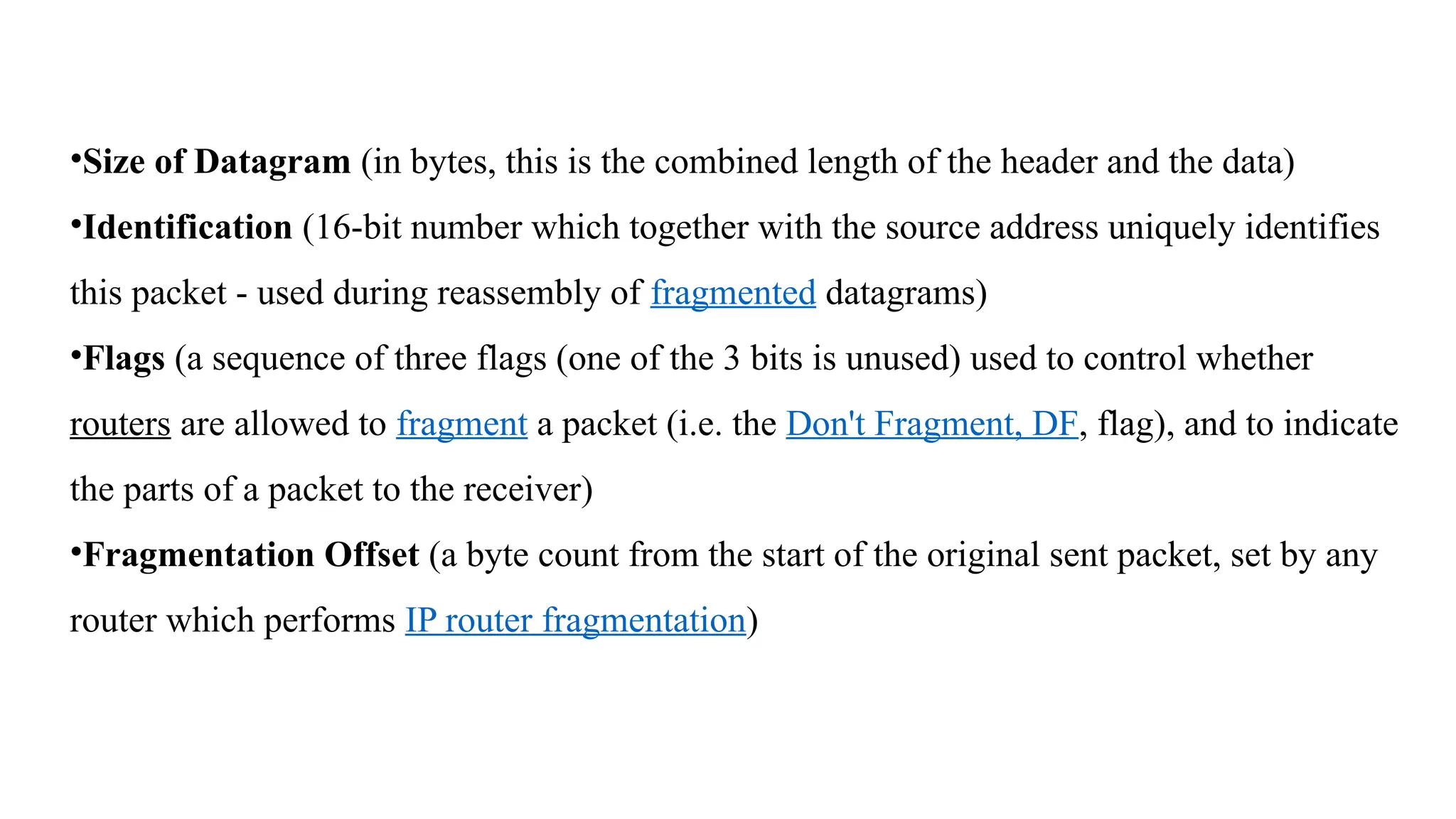 •Size of Datagram (in bytes, this is the combined length of the header and the data)
•Identification (16-bit number which together with the source address uniquely identifies
this packet - used during reassembly of fragmented datagrams)
•Flags (a sequence of three flags (one of the 3 bits is unused) used to control whether
routers are allowed to fragment a packet (i.e. the Don't Fragment, DF, flag), and to indicate
the parts of a packet to the receiver)
•Fragmentation Offset (a byte count from the start of the original sent packet, set by any
router which performs IP router fragmentation)
 