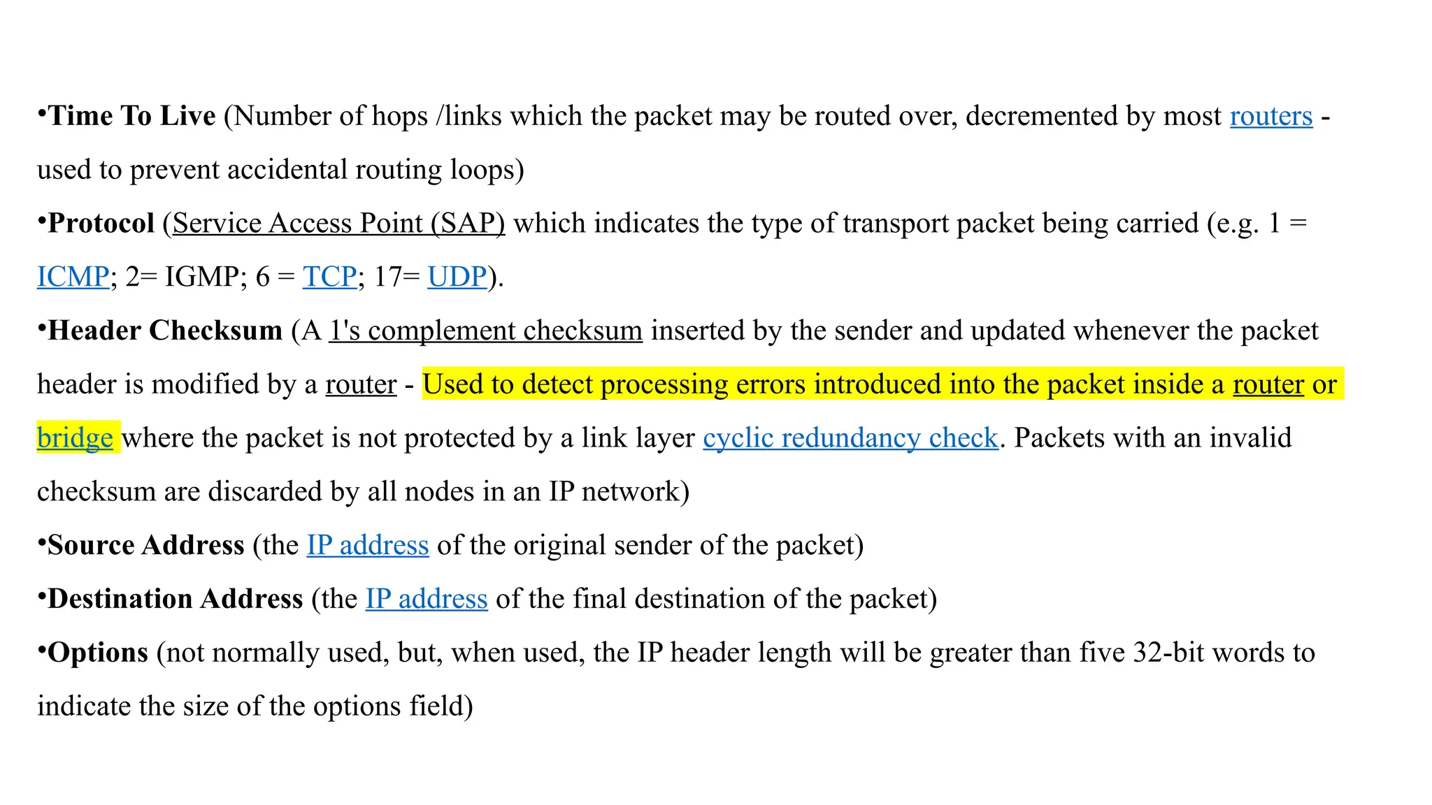 •Time To Live (Number of hops /links which the packet may be routed over, decremented by most routers -
used to prevent accidental routing loops)
•Protocol (Service Access Point (SAP) which indicates the type of transport packet being carried (e.g. 1 =
ICMP; 2= IGMP; 6 = TCP; 17= UDP).
•Header Checksum (A 1's complement checksum inserted by the sender and updated whenever the packet
header is modified by a router - Used to detect processing errors introduced into the packet inside a router or
bridge where the packet is not protected by a link layer cyclic redundancy check. Packets with an invalid
checksum are discarded by all nodes in an IP network)
•Source Address (the IP address of the original sender of the packet)
•Destination Address (the IP address of the final destination of the packet)
•Options (not normally used, but, when used, the IP header length will be greater than five 32-bit words to
indicate the size of the options field)
 