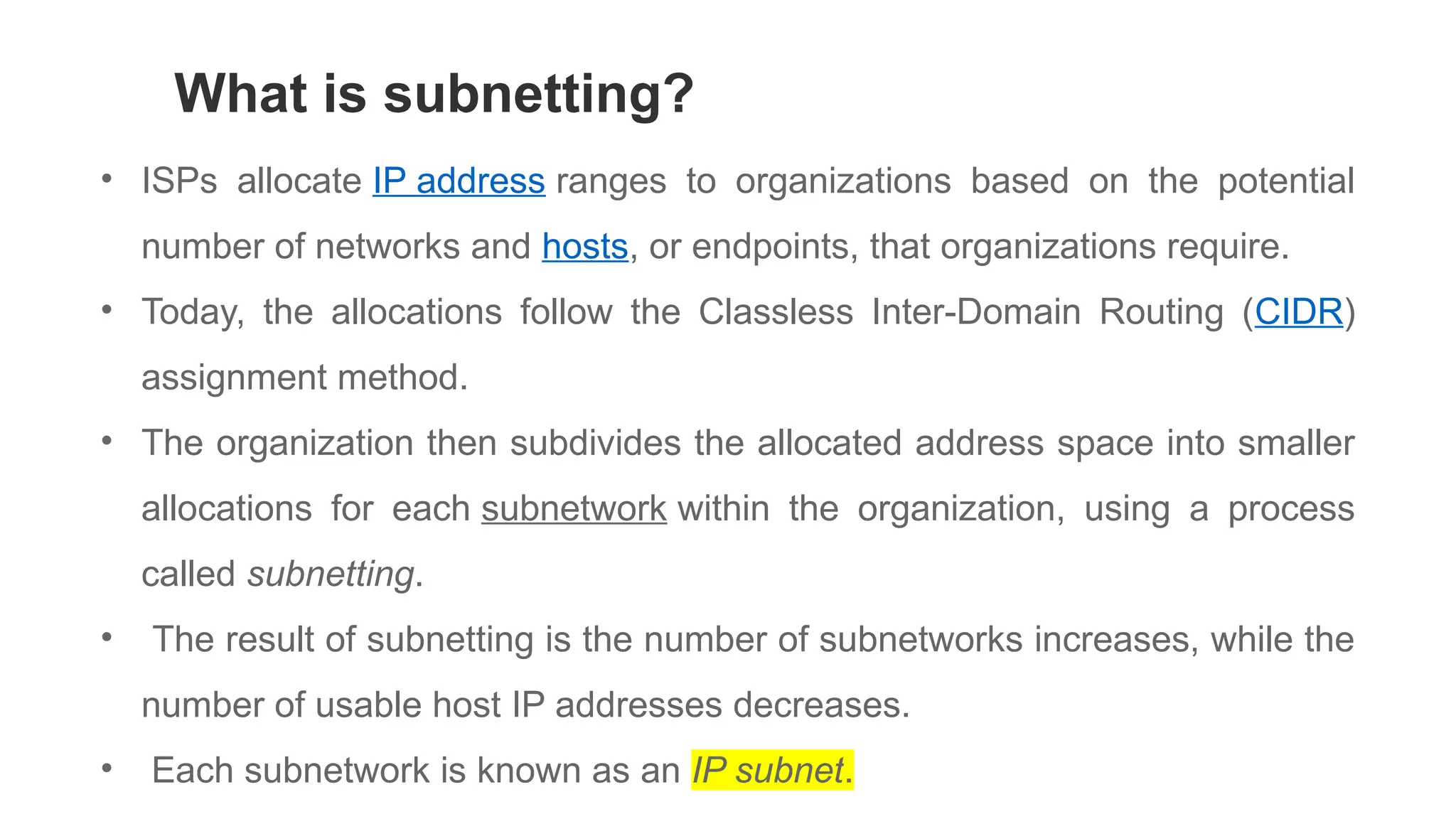 • ISPs allocate IP address ranges to organizations based on the potential
number of networks and hosts, or endpoints, that organizations require.
• Today, the allocations follow the Classless Inter-Domain Routing (CIDR)
assignment method.
• The organization then subdivides the allocated address space into smaller
allocations for each subnetwork within the organization, using a process
called subnetting.
• The result of subnetting is the number of subnetworks increases, while the
number of usable host IP addresses decreases.
• Each subnetwork is known as an IP subnet.
What is subnetting?
 