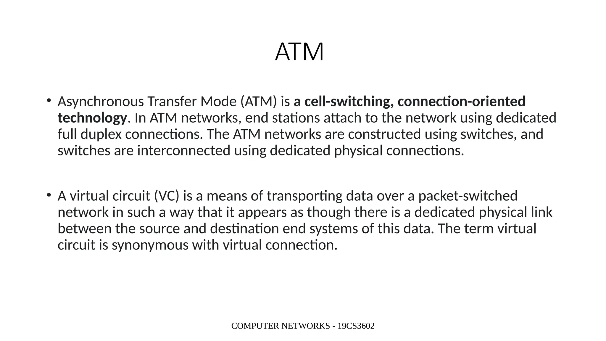 COMPUTER NETWORKS - 19CS3602
ATM
• Asynchronous Transfer Mode (ATM) is a cell-switching, connection-oriented
technology. In ATM networks, end stations attach to the network using dedicated
full duplex connections. The ATM networks are constructed using switches, and
switches are interconnected using dedicated physical connections.
• A virtual circuit (VC) is a means of transporting data over a packet-switched
network in such a way that it appears as though there is a dedicated physical link
between the source and destination end systems of this data. The term virtual
circuit is synonymous with virtual connection.
 
