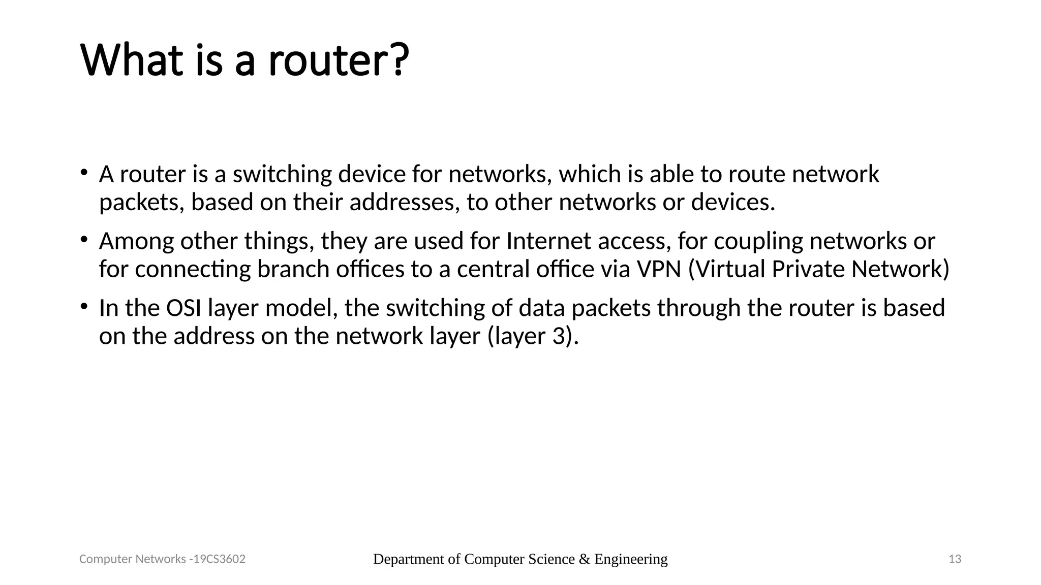 Department of Computer Science & Engineering 13
What is a router?
• A router is a switching device for networks, which is able to route network
packets, based on their addresses, to other networks or devices.
• Among other things, they are used for Internet access, for coupling networks or
for connecting branch offices to a central office via VPN (Virtual Private Network)
• In the OSI layer model, the switching of data packets through the router is based
on the address on the network layer (layer 3).
Computer Networks -19CS3602
 