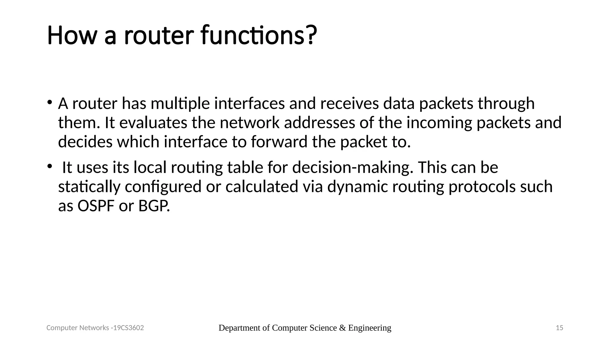 Department of Computer Science & Engineering 15
How a router functions?
• A router has multiple interfaces and receives data packets through
them. It evaluates the network addresses of the incoming packets and
decides which interface to forward the packet to.
• It uses its local routing table for decision-making. This can be
statically configured or calculated via dynamic routing protocols such
as OSPF or BGP.
Computer Networks -19CS3602
 