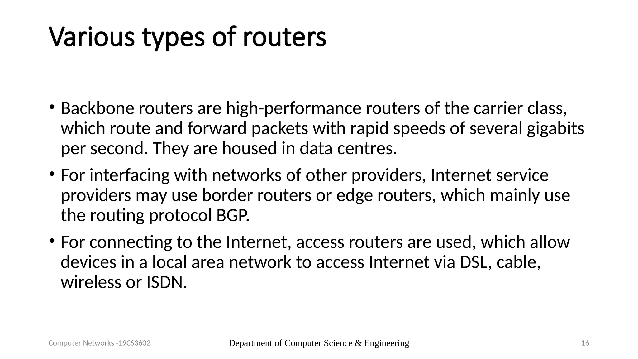 Department of Computer Science & Engineering 16
Various types of routers
• Backbone routers are high-performance routers of the carrier class,
which route and forward packets with rapid speeds of several gigabits
per second. They are housed in data centres.
• For interfacing with networks of other providers, Internet service
providers may use border routers or edge routers, which mainly use
the routing protocol BGP.
• For connecting to the Internet, access routers are used, which allow
devices in a local area network to access Internet via DSL, cable,
wireless or ISDN.
Computer Networks -19CS3602
 