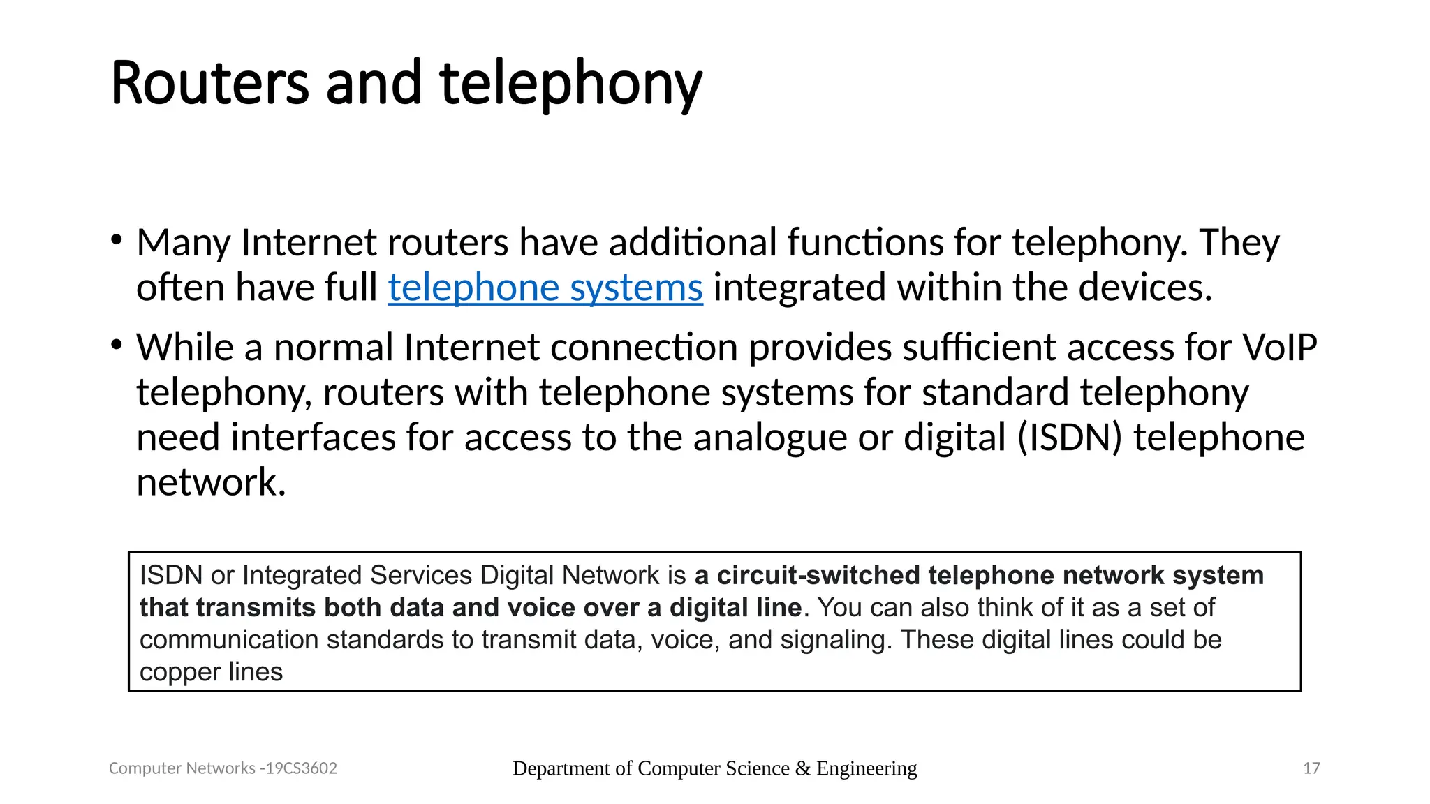Department of Computer Science & Engineering 17
Routers and telephony
• Many Internet routers have additional functions for telephony. They
often have full telephone systems integrated within the devices.
• While a normal Internet connection provides sufficient access for VoIP
telephony, routers with telephone systems for standard telephony
need interfaces for access to the analogue or digital (ISDN) telephone
network.
Computer Networks -19CS3602
ISDN or Integrated Services Digital Network is a circuit-switched telephone network system
that transmits both data and voice over a digital line. You can also think of it as a set of
communication standards to transmit data, voice, and signaling. These digital lines could be
copper lines
 