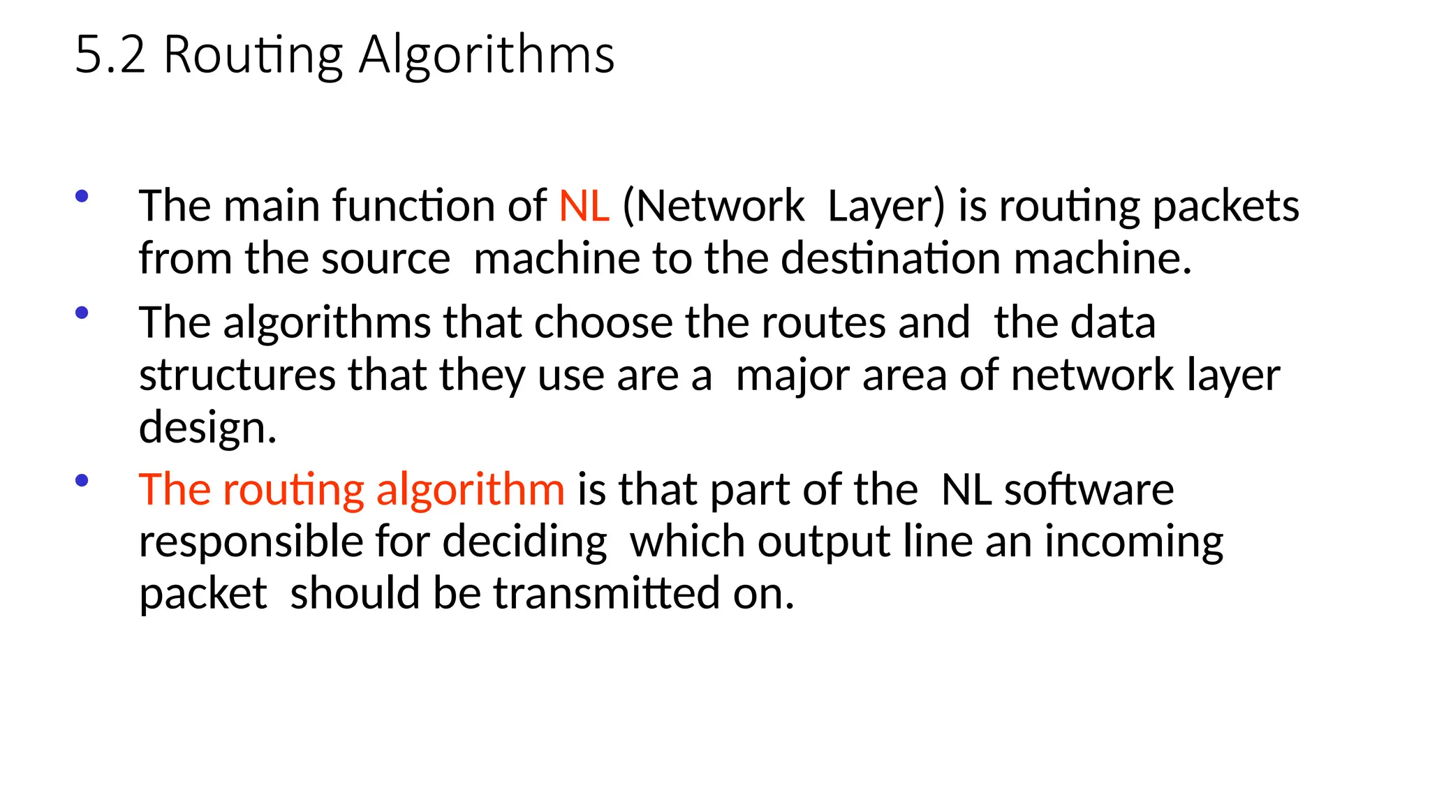 5.2 Routing Algorithms
• The main function of NL (Network Layer) is routing packets
from the source machine to the destination machine.
• The algorithms that choose the routes and the data
structures that they use are a major area of network layer
design.
• The routing algorithm is that part of the NL software
responsible for deciding which output line an incoming
packet should be transmitted on.
 