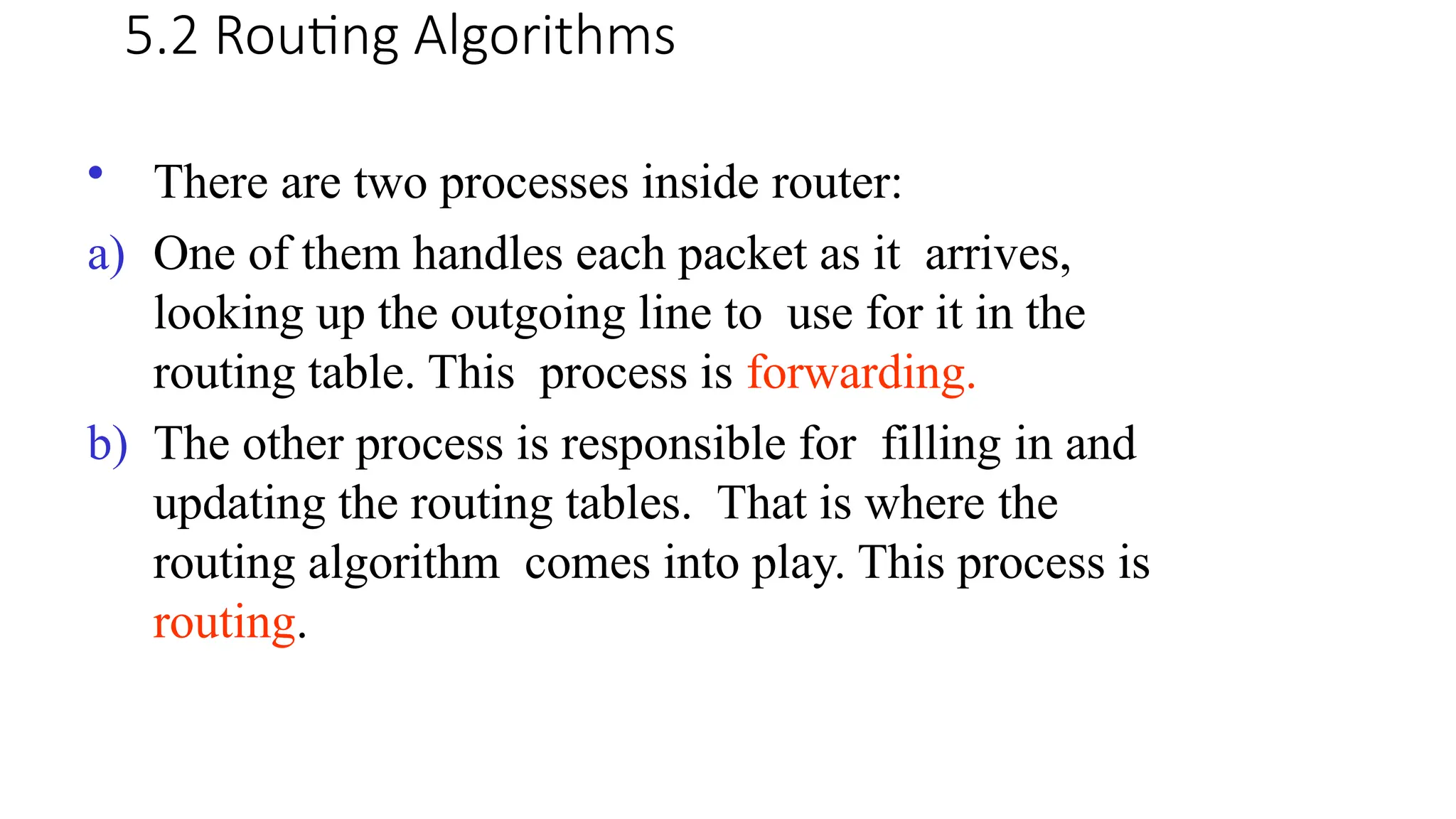 5.2 Routing Algorithms
• There are two processes inside router:
a) One of them handles each packet as it arrives,
looking up the outgoing line to use for it in the
routing table. This process is forwarding.
b) The other process is responsible for filling in and
updating the routing tables. That is where the
routing algorithm comes into play. This process is
routing.
 