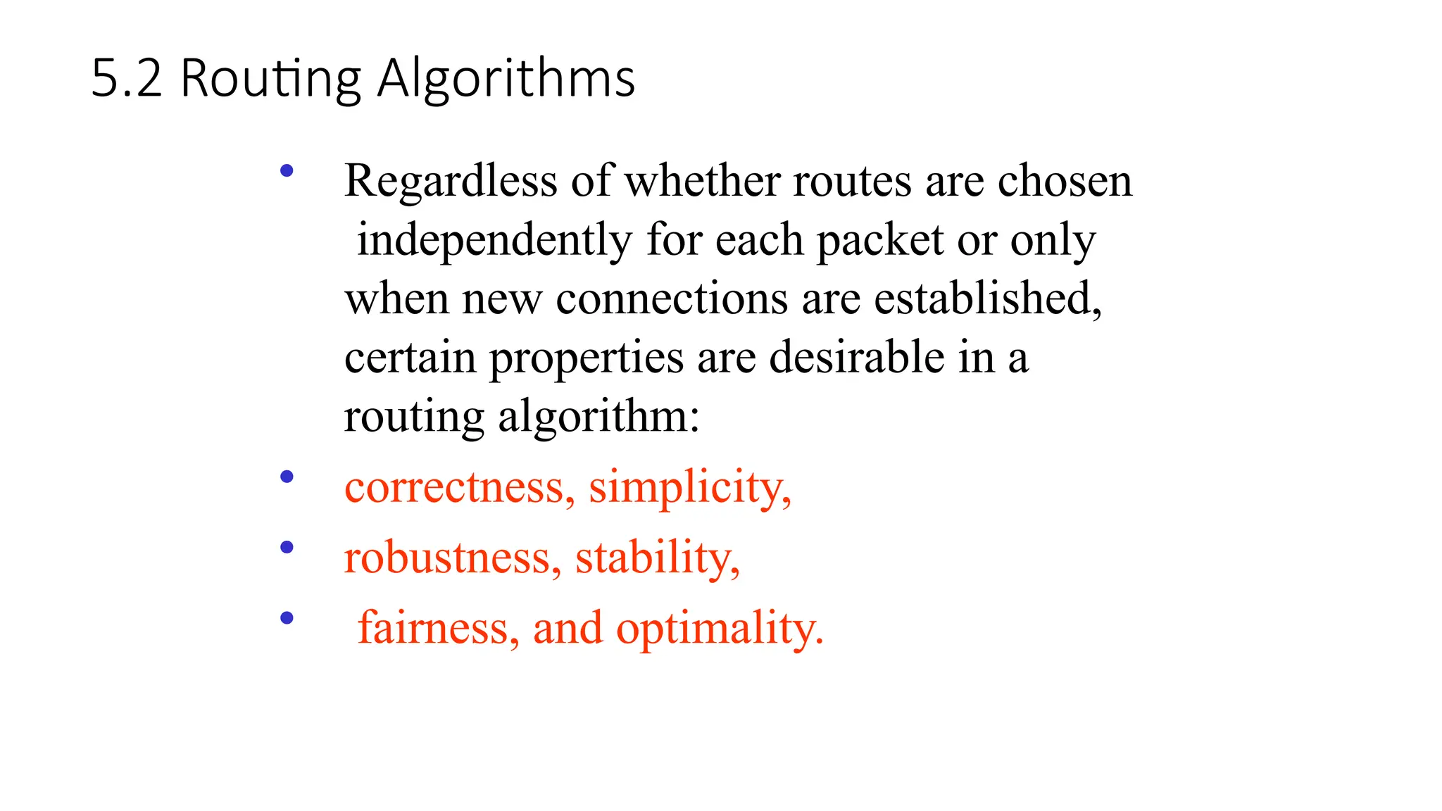 5.2 Routing Algorithms
• Regardless of whether routes are chosen
independently for each packet or only
when new connections are established,
certain properties are desirable in a
routing algorithm:
• correctness, simplicity,
• robustness, stability,
• fairness, and optimality.
 