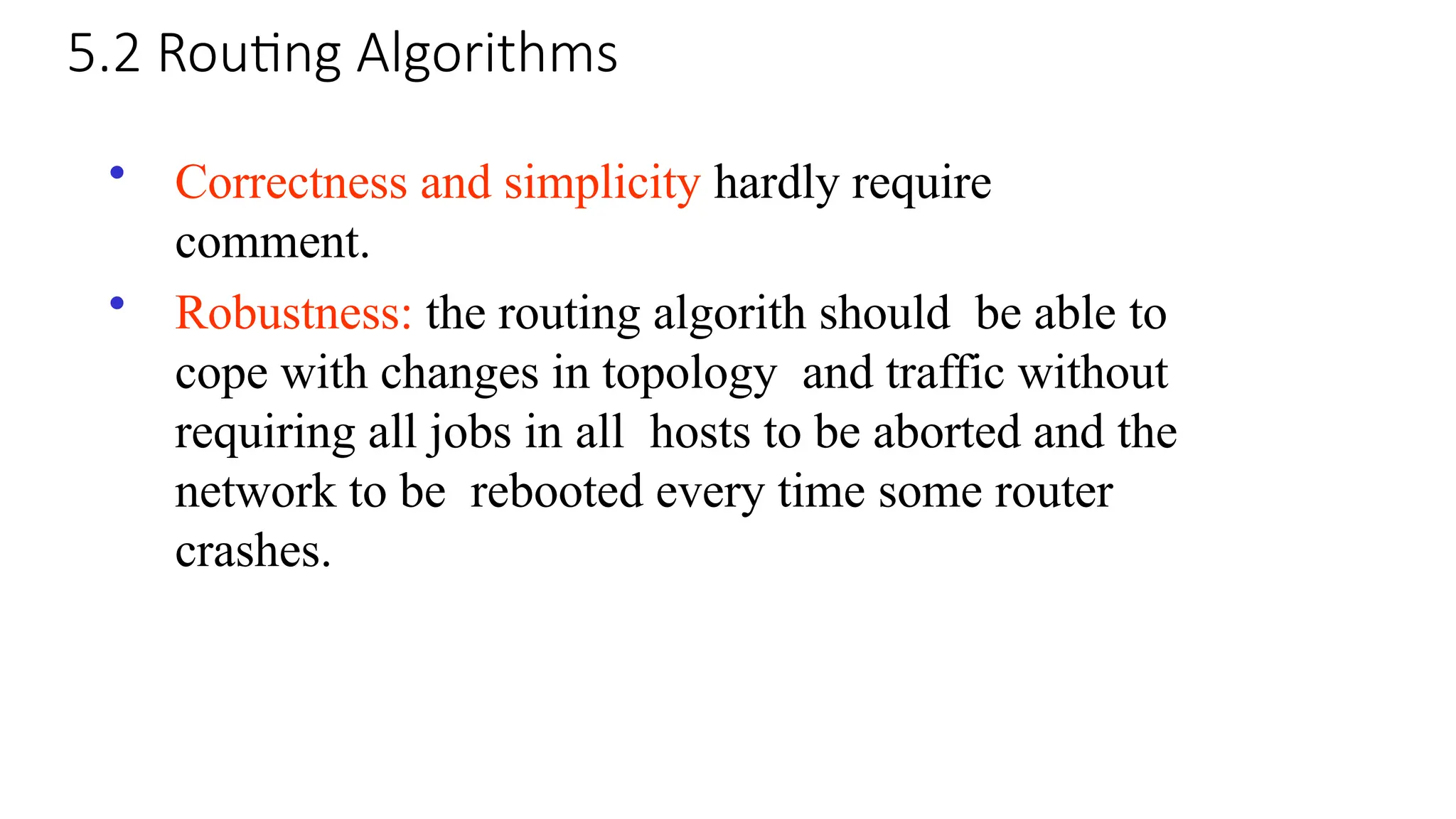 5.2 Routing Algorithms
• Correctness and simplicity hardly require
comment.
• Robustness: the routing algorith should be able to
cope with changes in topology and traffic without
requiring all jobs in all hosts to be aborted and the
network to be rebooted every time some router
crashes.
 