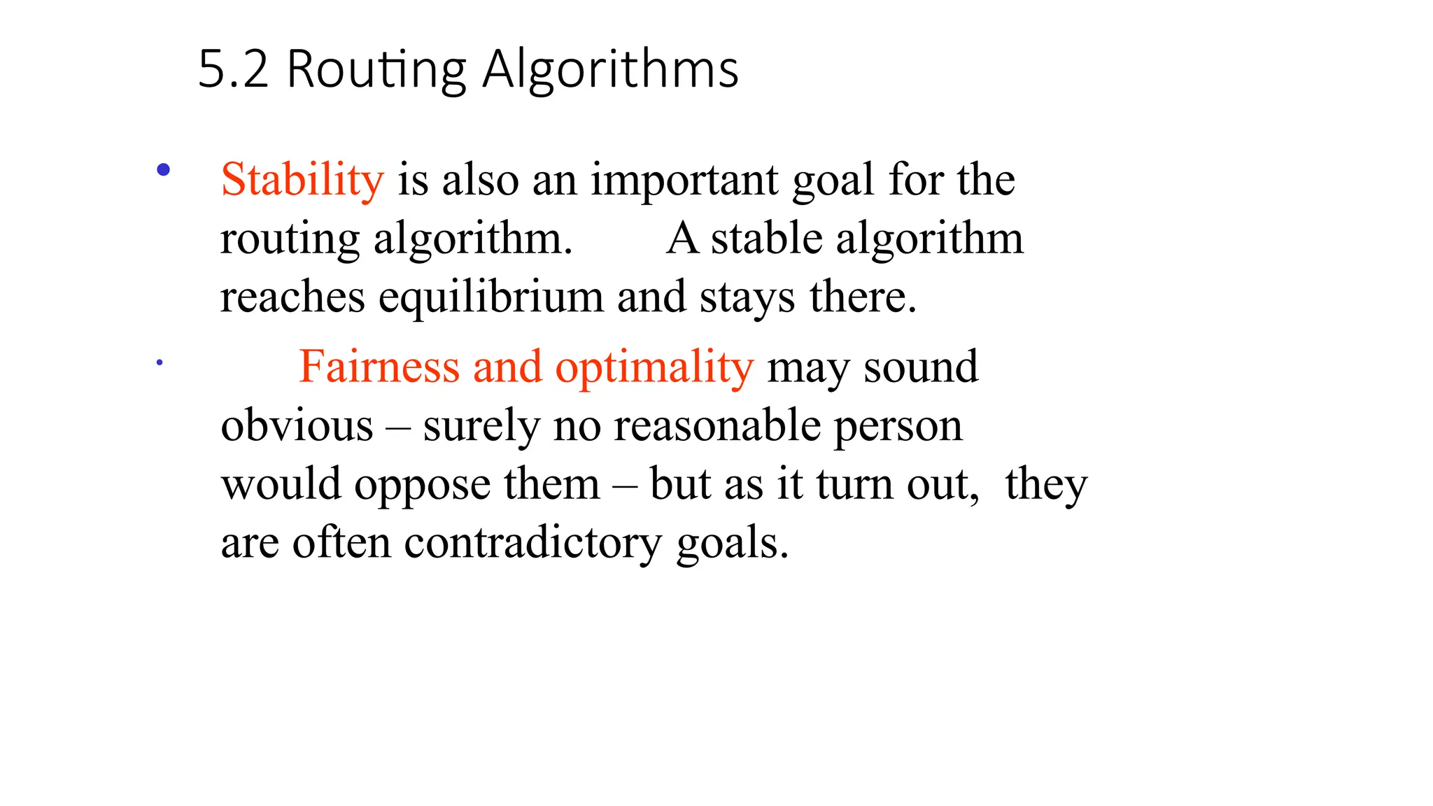 5.2 Routing Algorithms
• Stability is also an important goal for the
routing algorithm. A stable algorithm
reaches equilibrium and stays there.
• Fairness and optimality may sound
obvious – surely no reasonable person
would oppose them – but as it turn out, they
are often contradictory goals.
 