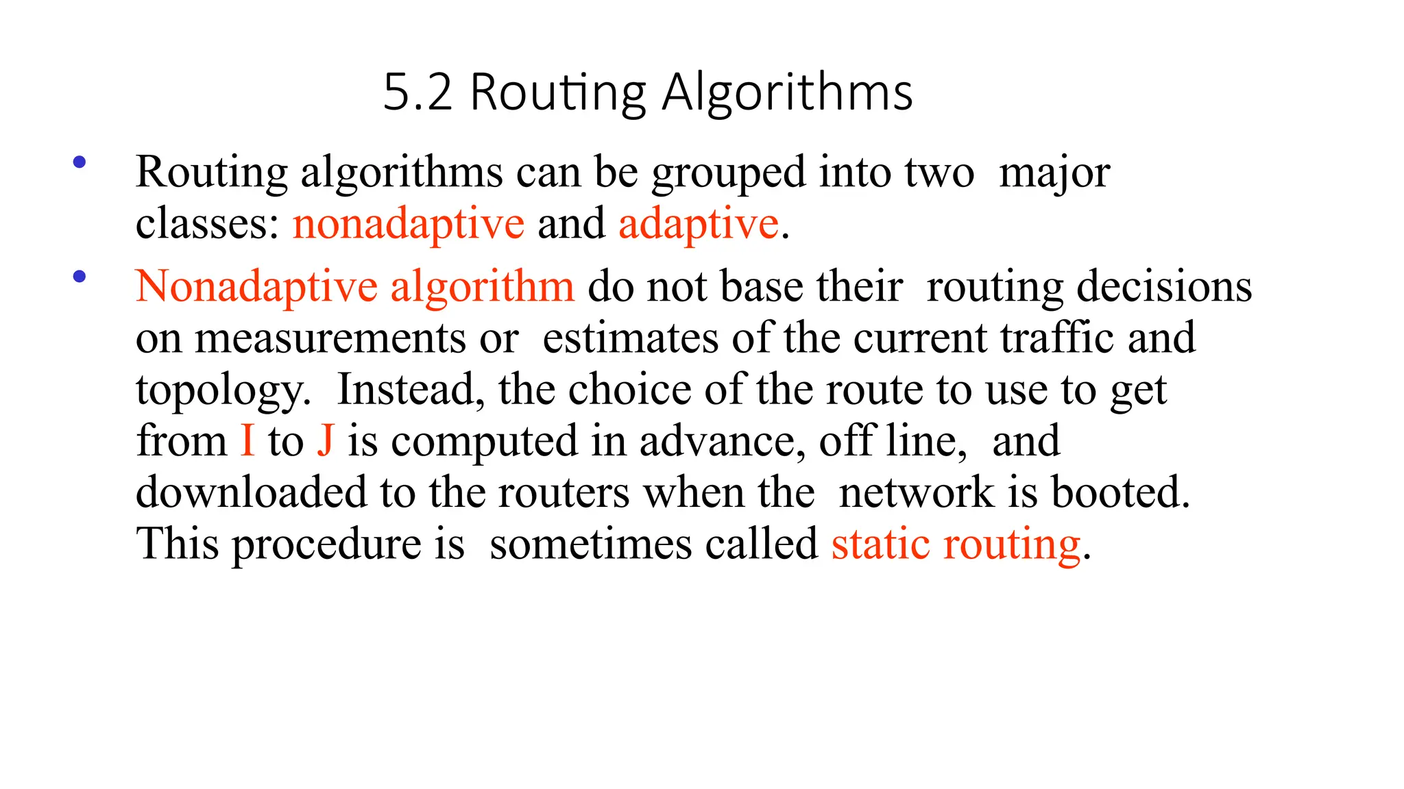5.2 Routing Algorithms
• Routing algorithms can be grouped into two major
classes: nonadaptive and adaptive.
• Nonadaptive algorithm do not base their routing decisions
on measurements or estimates of the current traffic and
topology. Instead, the choice of the route to use to get
from I to J is computed in advance, off line, and
downloaded to the routers when the network is booted.
This procedure is sometimes called static routing.
 