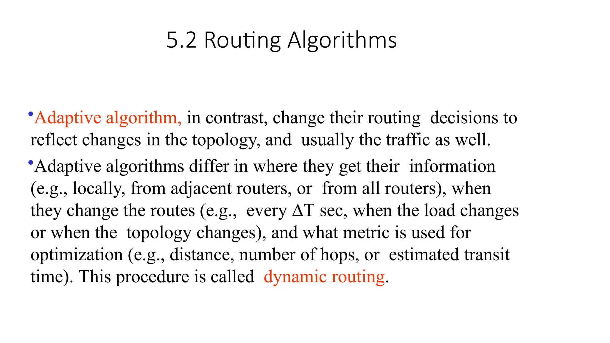 5.2 Routing Algorithms
•Adaptive algorithm, in contrast, change their routing decisions to
reflect changes in the topology, and usually the traffic as well.
•Adaptive algorithms differ in where they get their information
(e.g., locally, from adjacent routers, or from all routers), when
they change the routes (e.g., every ∆T sec, when the load changes
or when the topology changes), and what metric is used for
optimization (e.g., distance, number of hops, or estimated transit
time). This procedure is called dynamic routing.
 