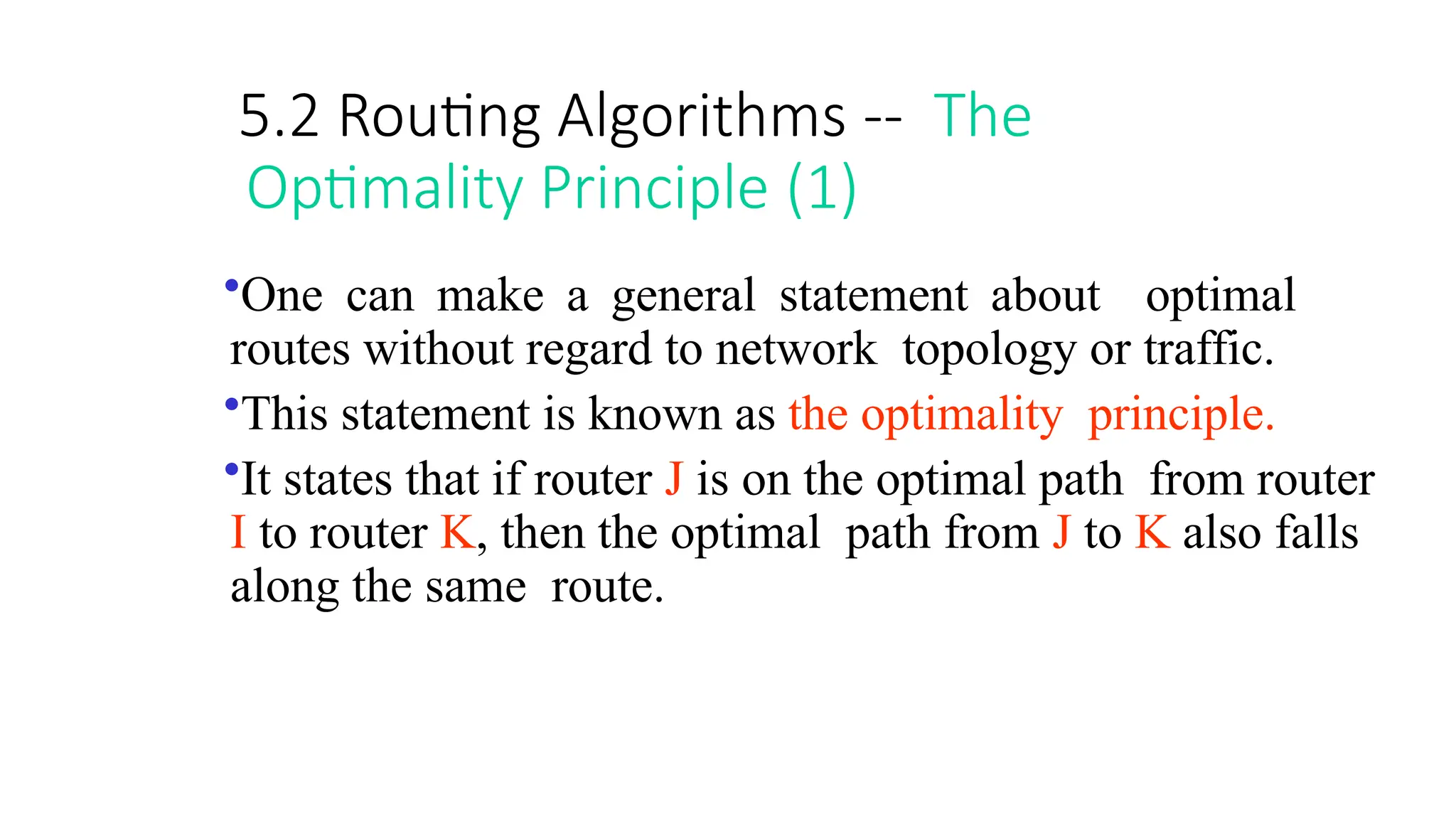 5.2 Routing Algorithms -- The
Optimality Principle (1)
•One can make a general statement about optimal
routes without regard to network topology or traffic.
•This statement is known as the optimality principle.
•It states that if router J is on the optimal path from router
I to router K, then the optimal path from J to K also falls
along the same route.
 