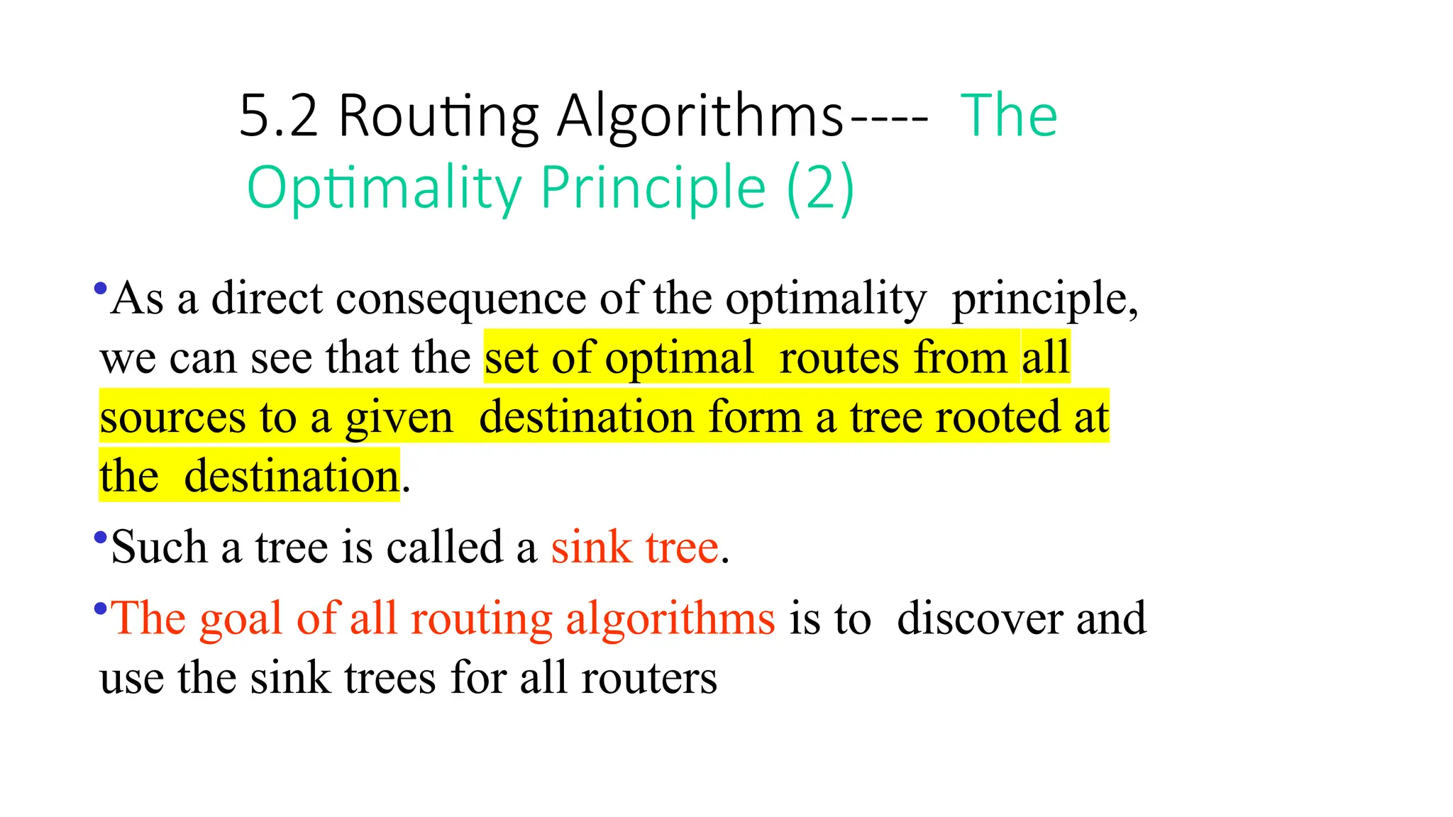 5.2 Routing Algorithms---- The
Optimality Principle (2)
•As a direct consequence of the optimality principle,
we can see that the set of optimal routes from all
sources to a given destination form a tree rooted at
the destination.
•Such a tree is called a sink tree.
•The goal of all routing algorithms is to discover and
use the sink trees for all routers
 