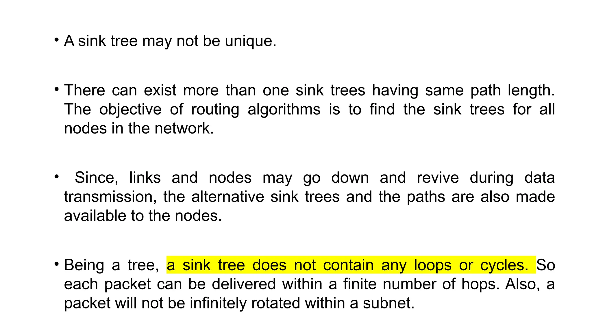 • A sink tree may not be unique.
• There can exist more than one sink trees having same path length.
The objective of routing algorithms is to find the sink trees for all
nodes in the network.
• Since, links and nodes may go down and revive during data
transmission, the alternative sink trees and the paths are also made
available to the nodes.
• Being a tree, a sink tree does not contain any loops or cycles. So
each packet can be delivered within a finite number of hops. Also, a
packet will not be infinitely rotated within a subnet.
 