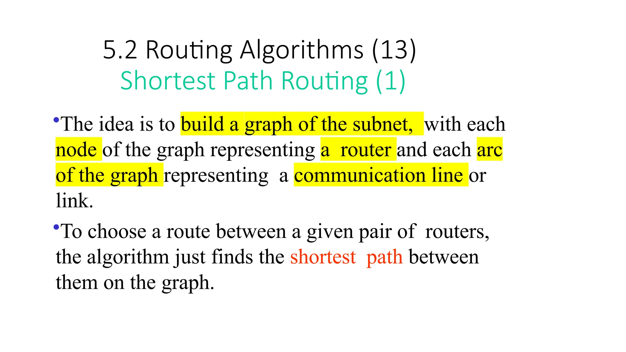 5.2 Routing Algorithms (13)
Shortest Path Routing (1)
•The idea is to build a graph of the subnet, with each
node of the graph representing a router and each arc
of the graph representing a communication line or
link.
•To choose a route between a given pair of routers,
the algorithm just finds the shortest path between
them on the graph.
 