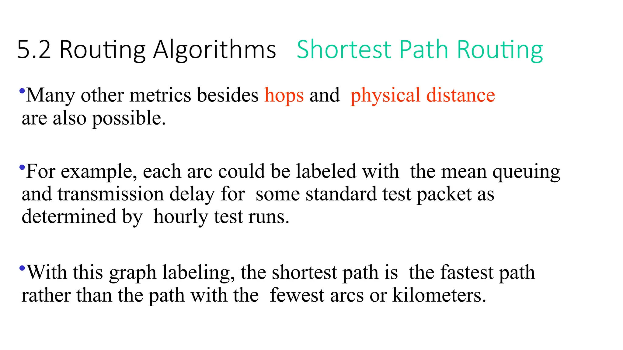 5.2 Routing Algorithms Shortest Path Routing
•Many other metrics besides hops and physical distance
are also possible.
•For example, each arc could be labeled with the mean queuing
and transmission delay for some standard test packet as
determined by hourly test runs.
•With this graph labeling, the shortest path is the fastest path
rather than the path with the fewest arcs or kilometers.
 