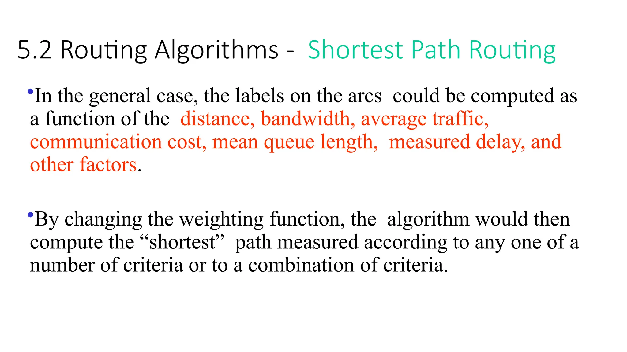 5.2 Routing Algorithms - Shortest Path Routing
•In the general case, the labels on the arcs could be computed as
a function of the distance, bandwidth, average traffic,
communication cost, mean queue length, measured delay, and
other factors.
•By changing the weighting function, the algorithm would then
compute the “shortest” path measured according to any one of a
number of criteria or to a combination of criteria.
 