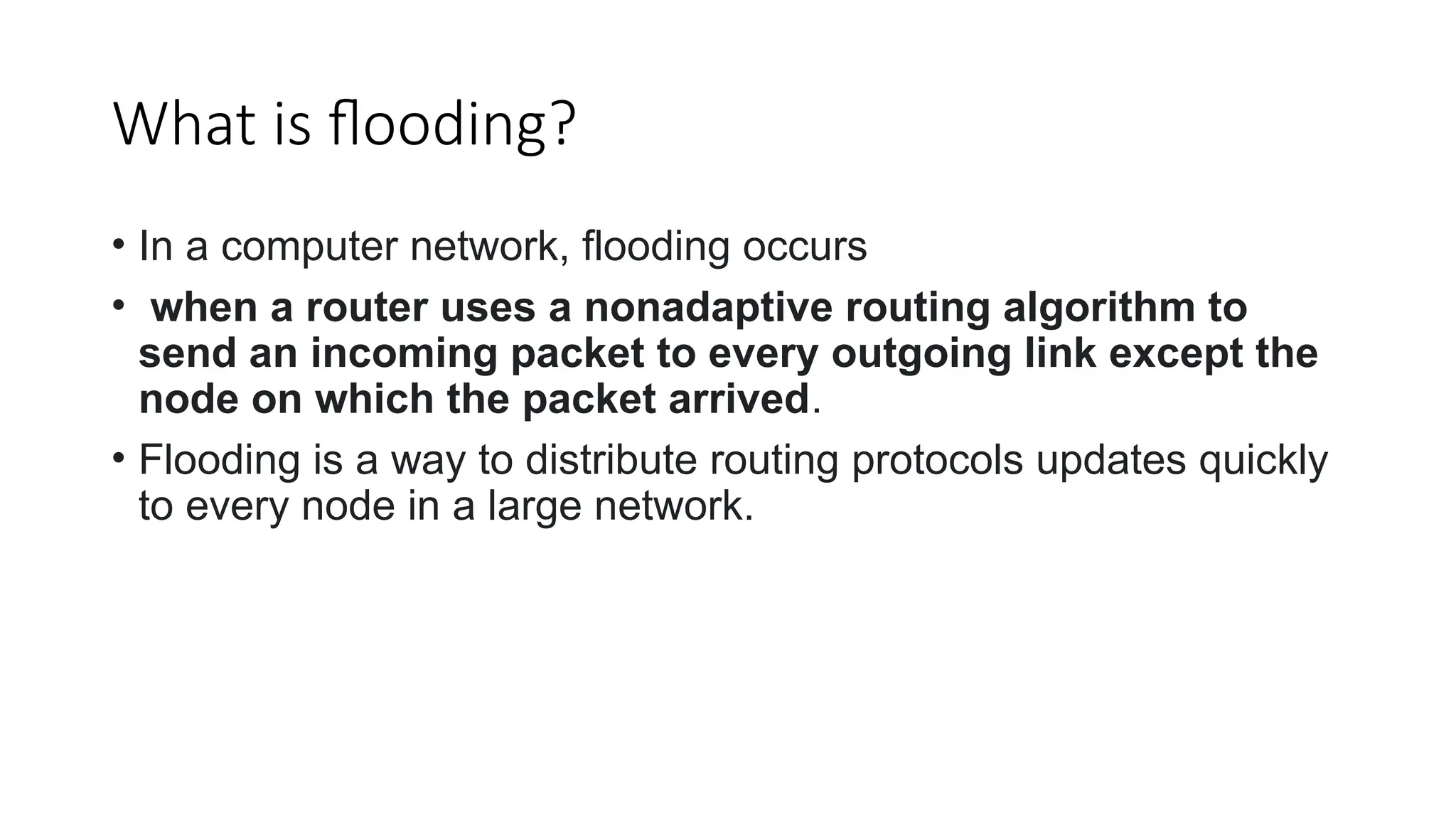 What is flooding?
• In a computer network, flooding occurs
• when a router uses a nonadaptive routing algorithm to
send an incoming packet to every outgoing link except the
node on which the packet arrived.
• Flooding is a way to distribute routing protocols updates quickly
to every node in a large network.
 