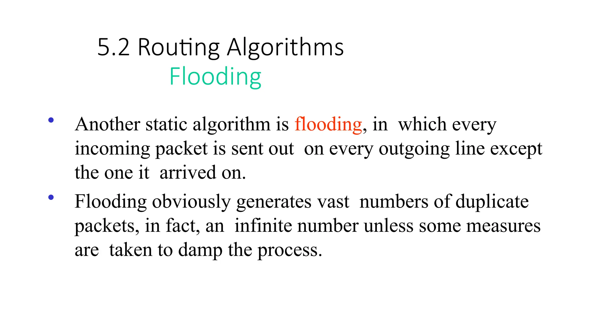 5.2 Routing Algorithms
Flooding
• Another static algorithm is flooding, in which every
incoming packet is sent out on every outgoing line except
the one it arrived on.
• Flooding obviously generates vast numbers of duplicate
packets, in fact, an infinite number unless some measures
are taken to damp the process.
 