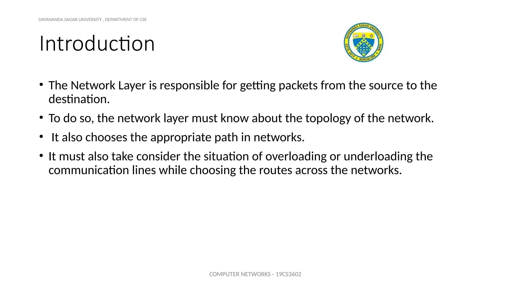 Introduction
• The Network Layer is responsible for getting packets from the source to the
destination.
• To do so, the network layer must know about the topology of the network.
• It also chooses the appropriate path in networks.
• It must also take consider the situation of overloading or underloading the
communication lines while choosing the routes across the networks.
COMPUTER NETWORKS - 19CS3602
DAYANANDA SAGAR UNIVERSITY , DEPARTMENT OF CSE
 