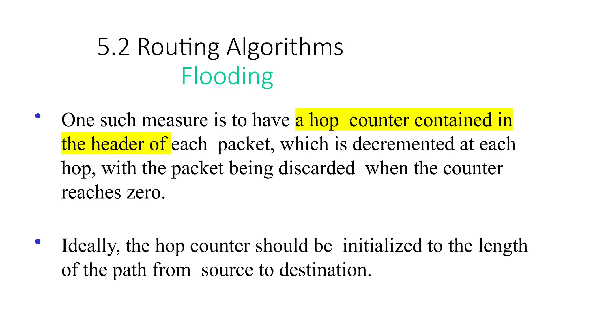 5.2 Routing Algorithms
Flooding
• One such measure is to have a hop counter contained in
the header of each packet, which is decremented at each
hop, with the packet being discarded when the counter
reaches zero.
• Ideally, the hop counter should be initialized to the length
of the path from source to destination.
 