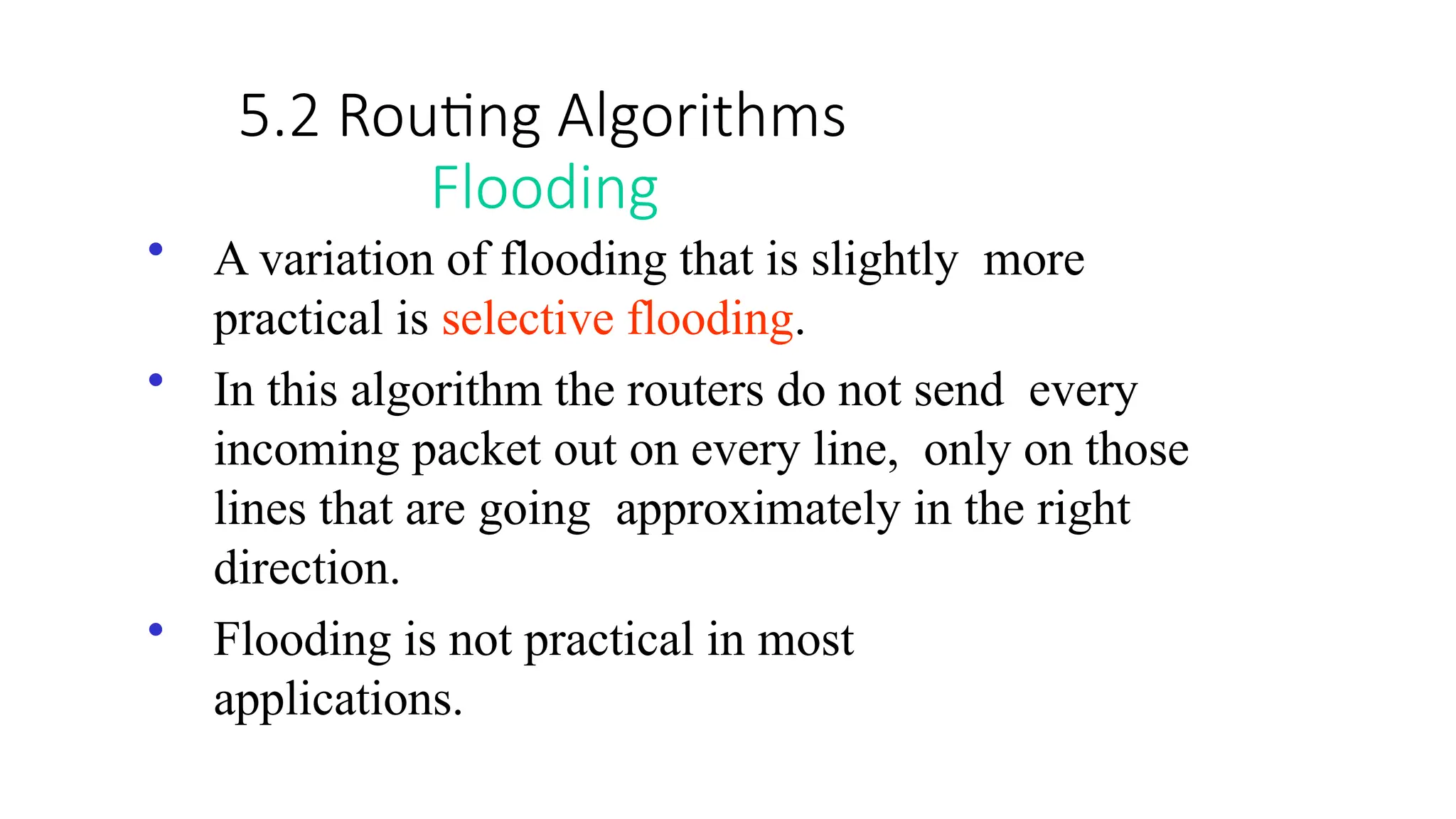5.2 Routing Algorithms
Flooding
• A variation of flooding that is slightly more
practical is selective flooding.
• In this algorithm the routers do not send every
incoming packet out on every line, only on those
lines that are going approximately in the right
direction.
• Flooding is not practical in most
applications.
 