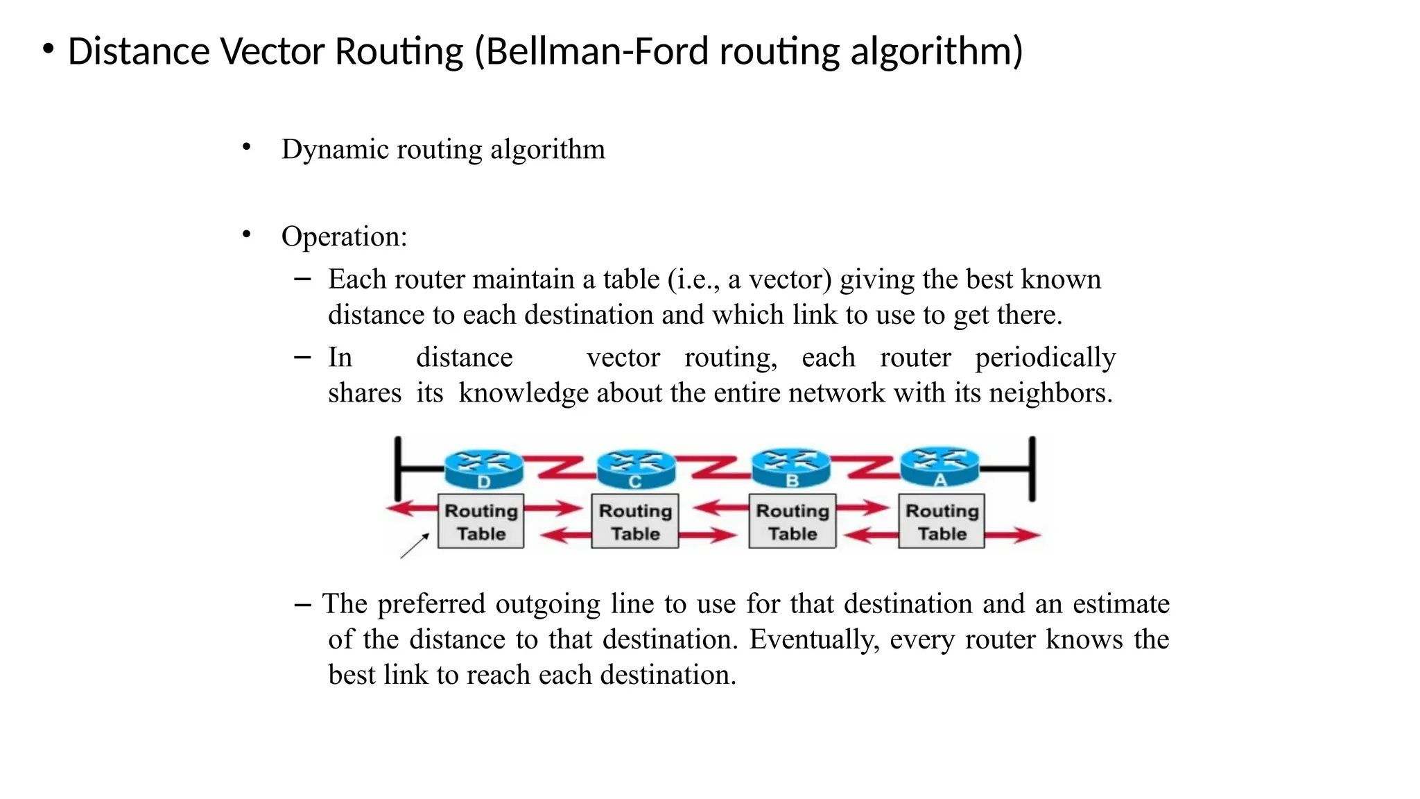 • Distance Vector Routing (Bellman-Ford routing algorithm)
• Dynamic routing algorithm
• Operation:
– Each router maintain a table (i.e., a vector) giving the best known
distance to each destination and which link to use to get there.
– In distance vector routing, each router periodically
shares its knowledge about the entire network with its neighbors.
– The preferred outgoing line to use for that destination and an estimate
of the distance to that destination. Eventually, every router knows the
best link to reach each destination.
 
