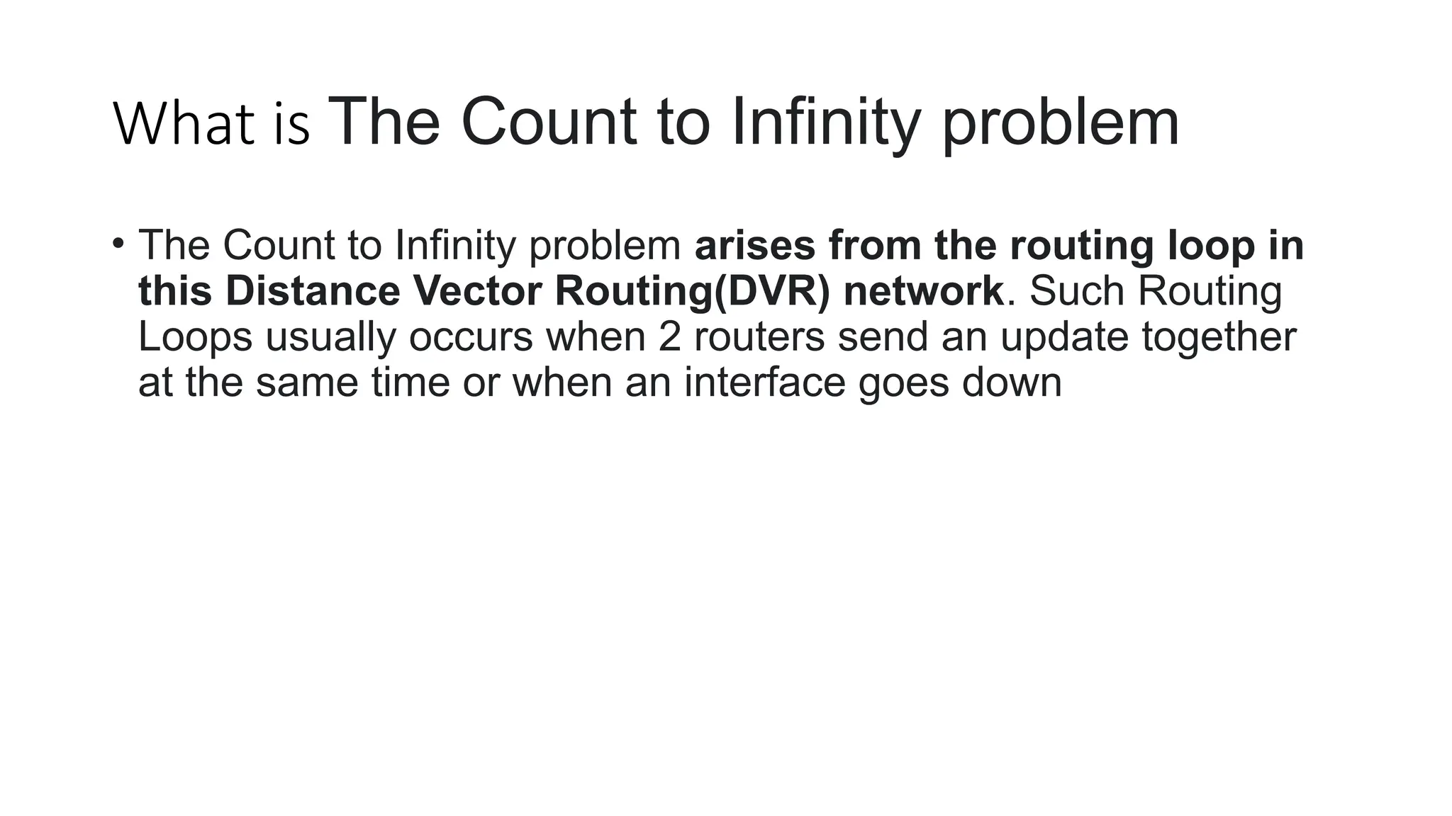 What is The Count to Infinity problem
• The Count to Infinity problem arises from the routing loop in
this Distance Vector Routing(DVR) network. Such Routing
Loops usually occurs when 2 routers send an update together
at the same time or when an interface goes down
 