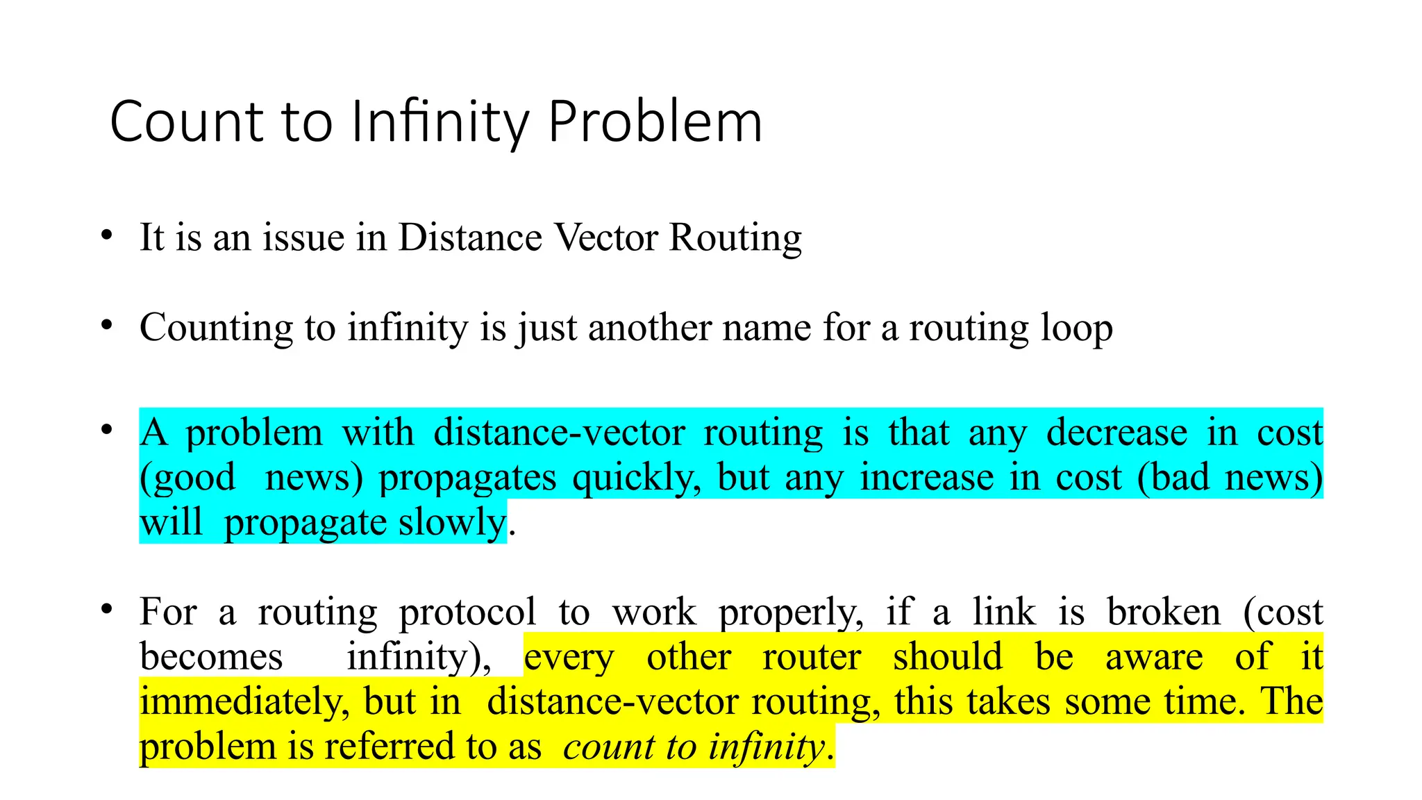 Count to Infinity Problem
• It is an issue in Distance Vector Routing
• Counting to infinity is just another name for a routing loop
• A problem with distance-vector routing is that any decrease in cost
(good news) propagates quickly, but any increase in cost (bad news)
will propagate slowly.
• For a routing protocol to work properly, if a link is broken (cost
becomes infinity), every other router should be aware of it
immediately, but in distance-vector routing, this takes some time. The
problem is referred to as count to infinity.
 