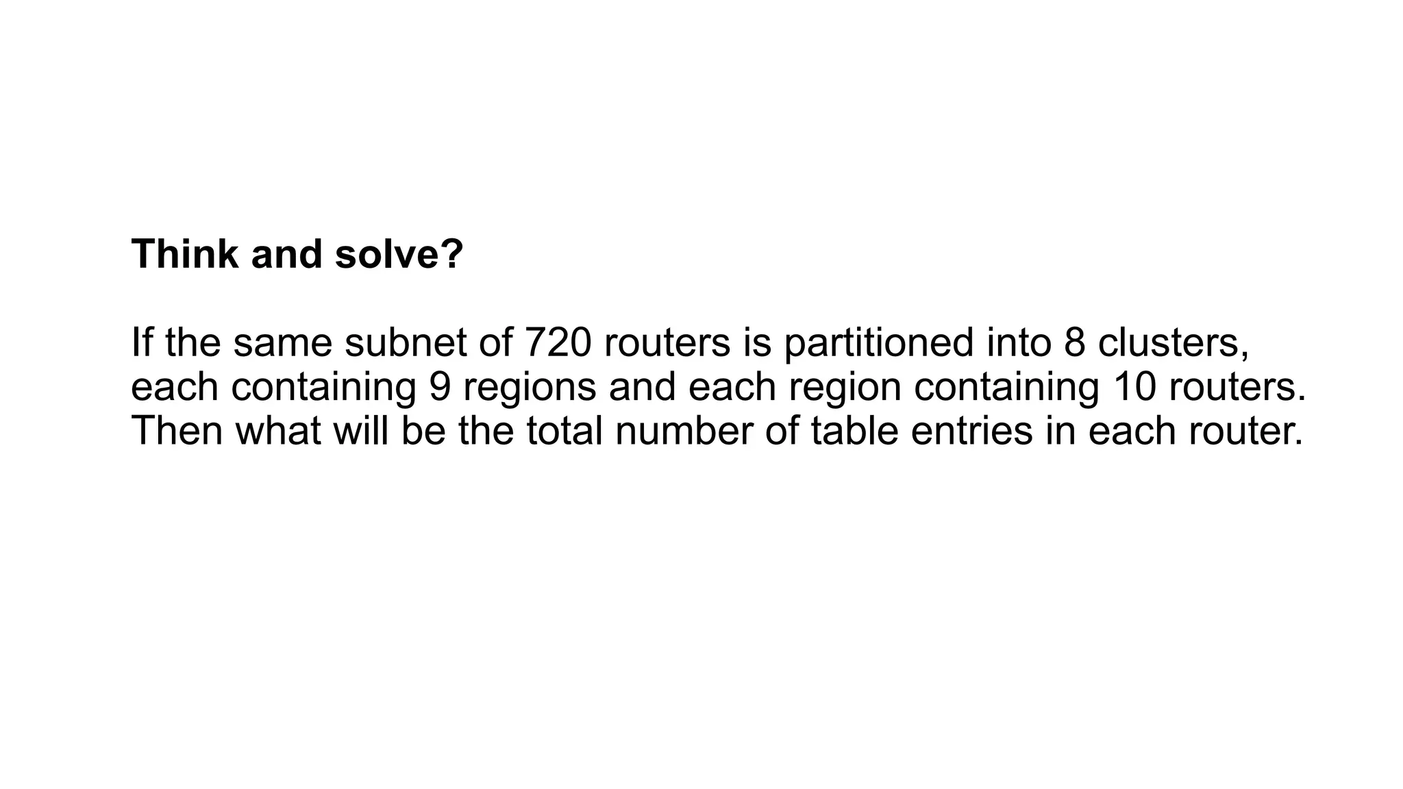 Think and solve?
If the same subnet of 720 routers is partitioned into 8 clusters,
each containing 9 regions and each region containing 10 routers.
Then what will be the total number of table entries in each router.
 