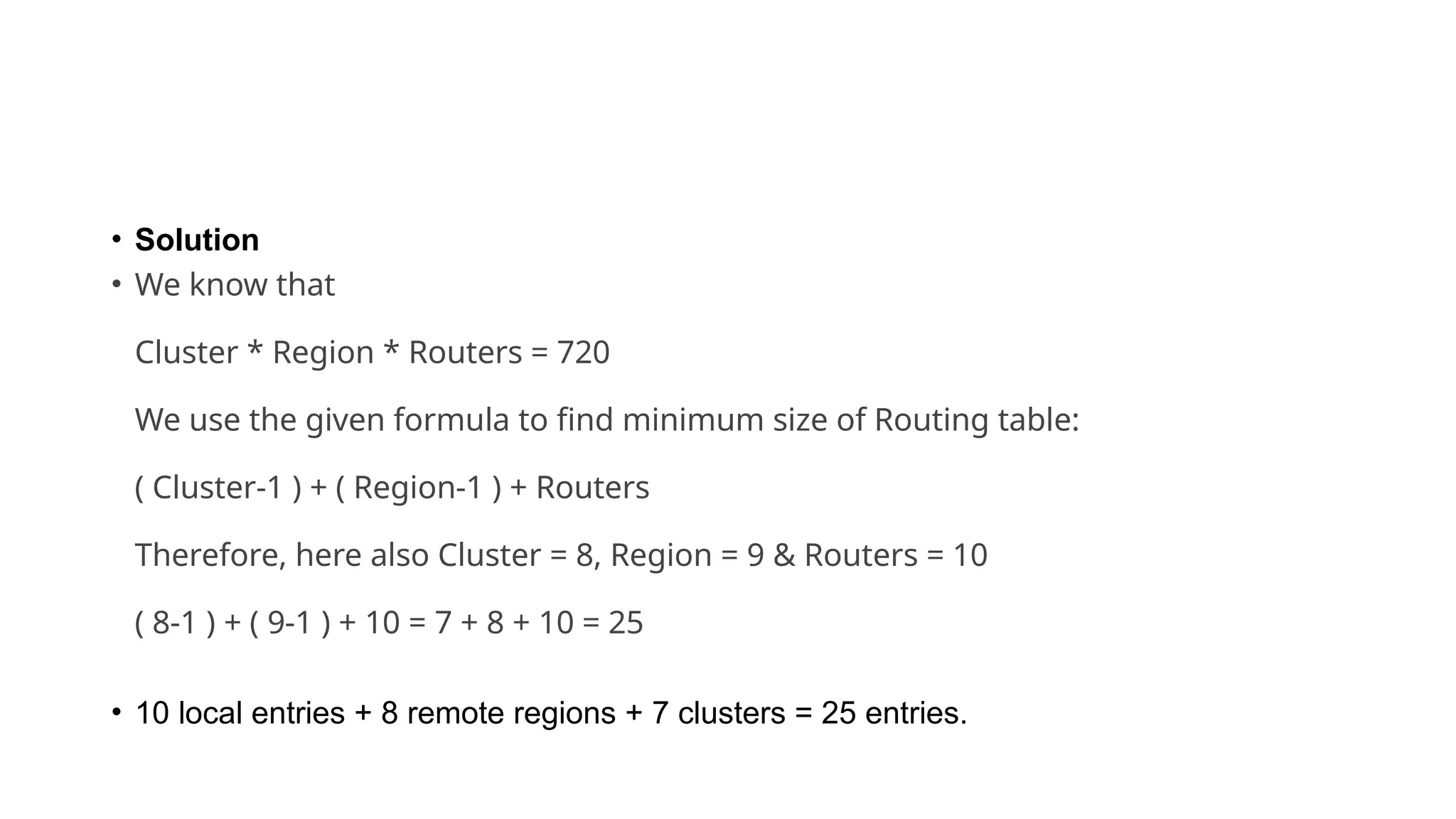 • Solution
• We know that
Cluster * Region * Routers = 720
We use the given formula to find minimum size of Routing table:
( Cluster-1 ) + ( Region-1 ) + Routers
Therefore, here also Cluster = 8, Region = 9 & Routers = 10
( 8-1 ) + ( 9-1 ) + 10 = 7 + 8 + 10 = 25
• 10 local entries + 8 remote regions + 7 clusters = 25 entries.
 