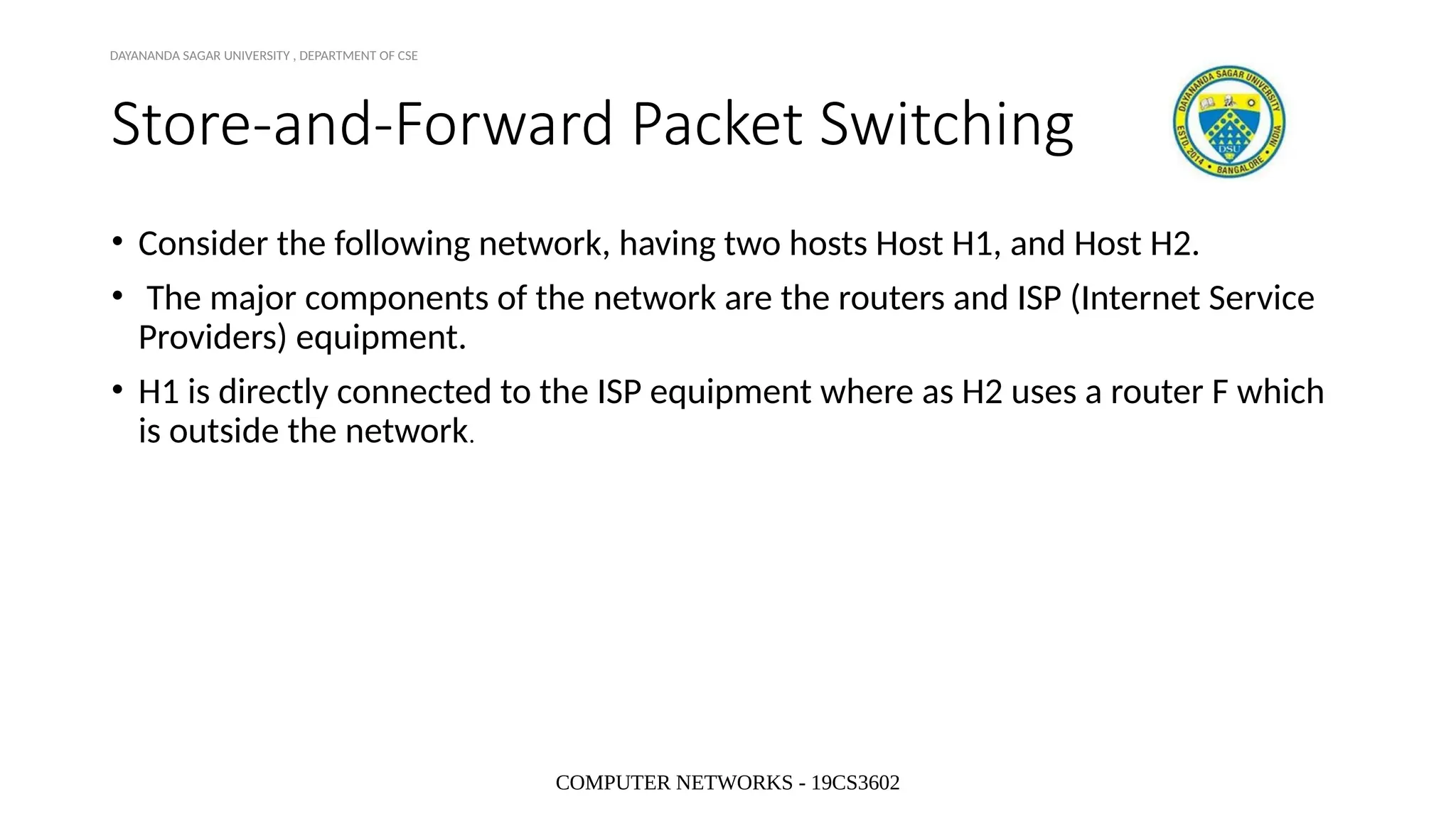 COMPUTER NETWORKS - 19CS3602
Store-and-Forward Packet Switching
• Consider the following network, having two hosts Host H1, and Host H2.
• The major components of the network are the routers and ISP (Internet Service
Providers) equipment.
• H1 is directly connected to the ISP equipment where as H2 uses a router F which
is outside the network.
DAYANANDA SAGAR UNIVERSITY , DEPARTMENT OF CSE
 
