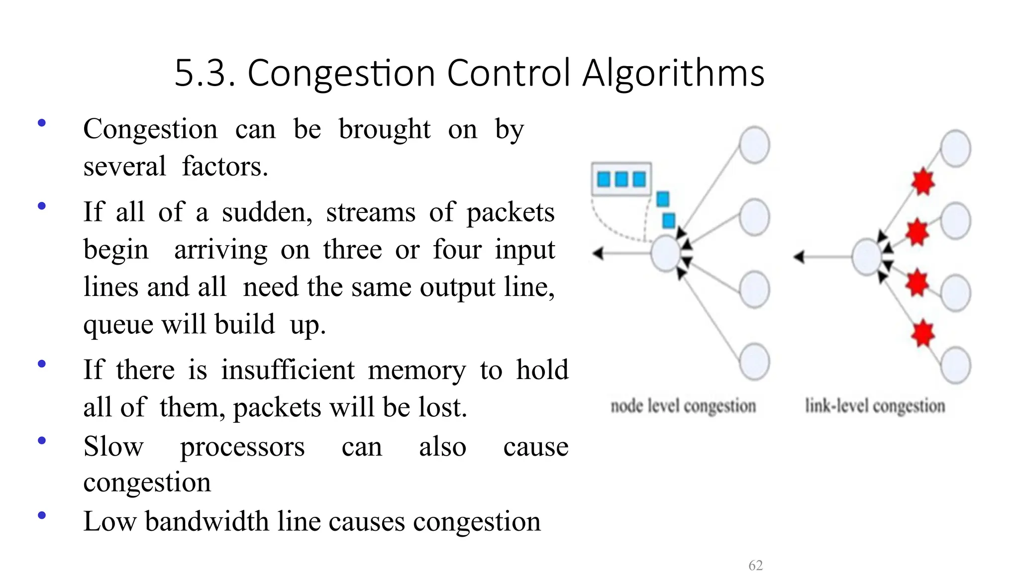 62
5.3. Congestion Control Algorithms
• Congestion can be brought on by
several factors.
• If all of a sudden, streams of packets
begin arriving on three or four input
lines and all need the same output line,
queue will build up.
• If there is insufficient memory to hold
all of them, packets will be lost.
• Slow processors can also cause
congestion
• Low bandwidth line causes congestion
 