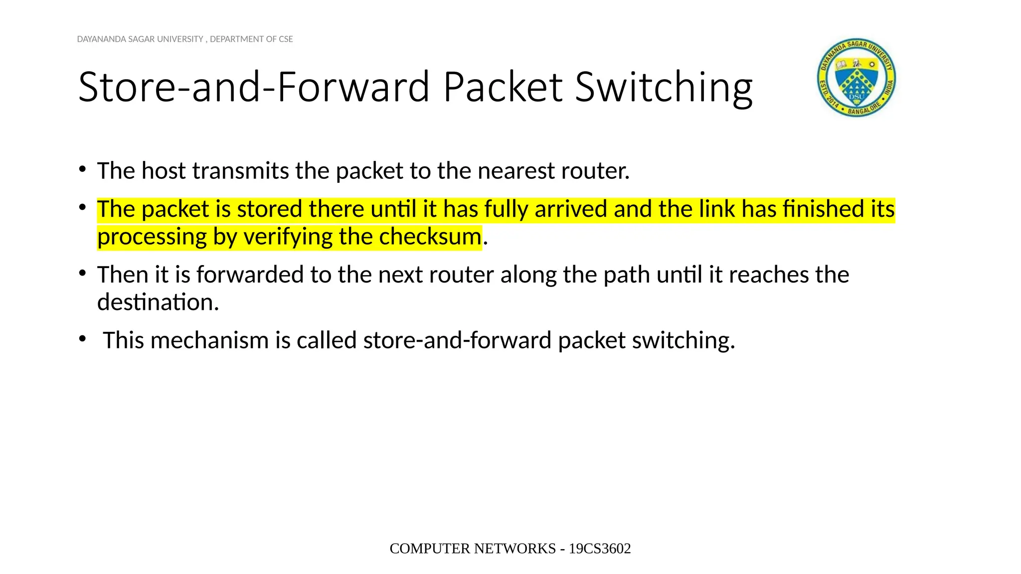 COMPUTER NETWORKS - 19CS3602
Store-and-Forward Packet Switching
• The host transmits the packet to the nearest router.
• The packet is stored there until it has fully arrived and the link has finished its
processing by verifying the checksum.
• Then it is forwarded to the next router along the path until it reaches the
destination.
• This mechanism is called store-and-forward packet switching.
DAYANANDA SAGAR UNIVERSITY , DEPARTMENT OF CSE
 